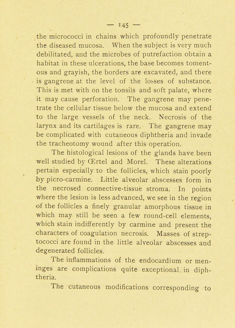 the micrococci in chains which profoundly penetrate the diseased mucosa. When the subject is very much debilitated, and the microbes of putrefaction obtain a habitat in these ulcerations, the base becomes toment- ous and grayish, the borders are excavated, and there is gangrene at the level of the losses of substance. This is met with on the tonsils and soft palate, where it may cause perforation. The gangrene may pene- trate the cellular tissue below the mucosa and extend to the large vessels of the neck. Necrosis of the larynx and its cartilages is rare. The gangrene may be complicated with cutaneous diphtheria and invade the tracheotomy wound after this operation. The histological lesions of the glands have been well studied by GErtel and Morel. These alterations pertain especially to the follicles, which stain poorly by picro-carmine. Little alveolar abscesses form in the necrosed connective-tissue stroma. In points where the lesion is less advanced, we see in the region of the follicles a finely granular amorphous tissue in which may still be seen a few round-cell elements, which stain indifferently by carmine and present the characters of coagulation necrosis. Masses of strep- tococci are found in the little alveolar abscesses and degenerated follicles. The inflammations of the endocardium or men- inges are complications quite exceptional in diph- theria. The cutaneous modifications corresponding to