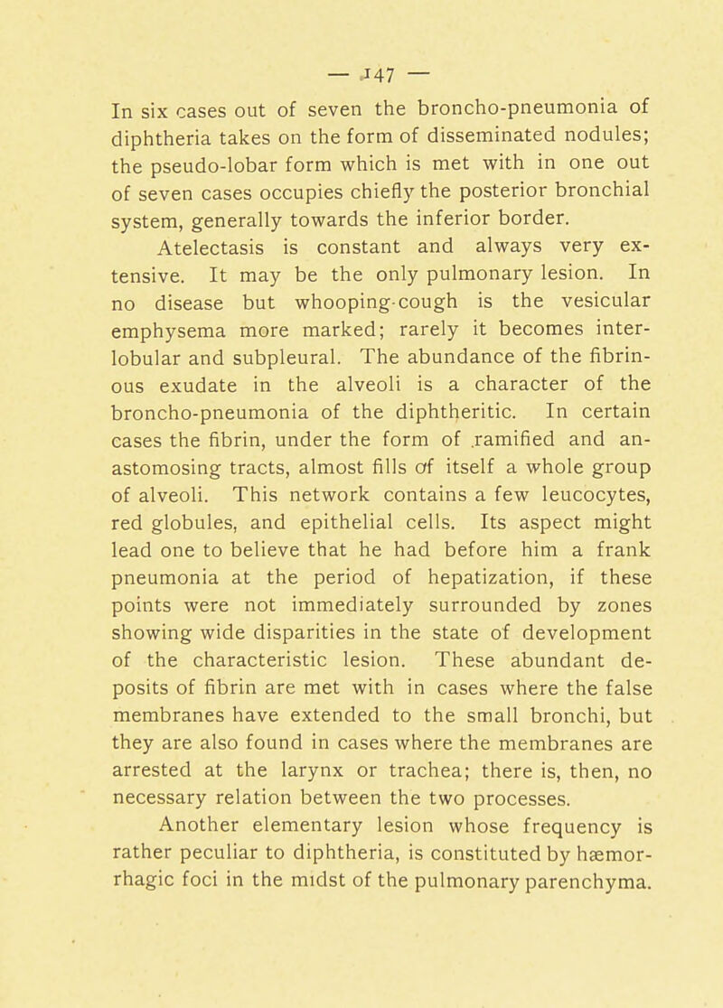 — J47 — In six cases out of seven the broncho-pneumonia of diphtheria takes on the form of disseminated nodules; the pseudo-lobar form which is met with in one out of seven cases occupies chiefly the posterior bronchial system, generally towards the inferior border. Atelectasis is constant and always very ex- tensive. It may be the only pulmonary lesion. In no disease but whooping-cough is the vesicular emphysema more marked; rarely it becomes inter- lobular and subpleural. The abundance of the fibrin- ous exudate in the alveoli is a character of the broncho-pneumonia of the diphtheritic. In certain cases the fibrin, under the form of .ramified and an- astomosing tracts, almost fills of itself a whole group of alveoli. This network contains a few leucocytes, red globules, and epithelial cells. Its aspect might lead one to believe that he had before him a frank pneumonia at the period of hepatization, if these points were not immediately surrounded by zones showing wide disparities in the state of development of the characteristic lesion. These abundant de- posits of fibrin are met with in cases where the false membranes have extended to the small bronchi, but they are also found in cases where the membranes are arrested at the larynx or trachea; there is, then, no necessary relation between the two processes. Another elementary lesion whose frequency is rather peculiar to diphtheria, is constituted by haemor- rhagic foci in the midst of the pulmonary parenchyma.