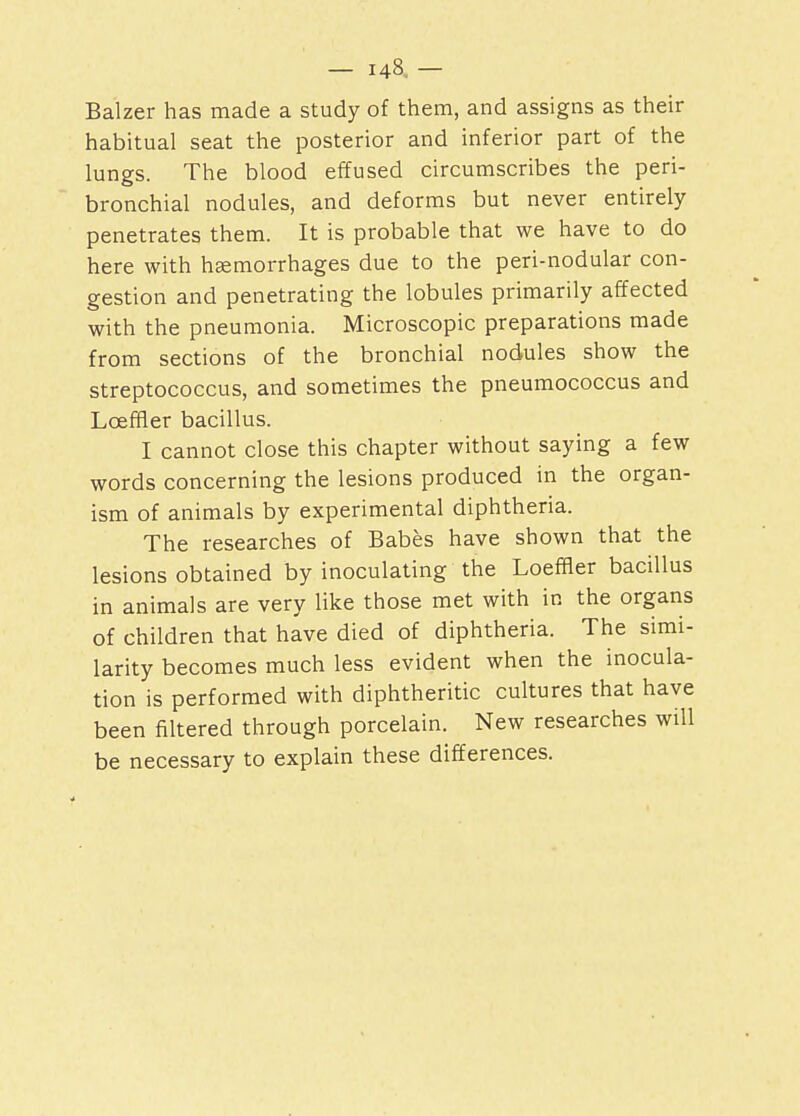 — U8. — Balzer has made a study of them, and assigns as their habitual seat the posterior and inferior part of the lungs. The blood effused circumscribes the peri- bronchial nodules, and deforms but never entirely penetrates them. It is probable that we have to do here with haemorrhages due to the peri-nodular con- gestion and penetrating the lobules primarily affected with the pneumonia. Microscopic preparations made from sections of the bronchial nodules show the streptococcus, and sometimes the pneumococcus and LcefHer bacillus. I cannot close this chapter without saying a few words concerning the lesions produced in the organ- ism of animals by experimental diphtheria. The researches of Babes have shown that the lesions obtained by inoculating the Loeffler bacillus in animals are very like those met with in the organs of children that have died of diphtheria. The simi- larity becomes much less evident when the inocula- tion is performed with diphtheritic cultures that have been filtered through porcelain. New researches will be necessary to explain these differences.