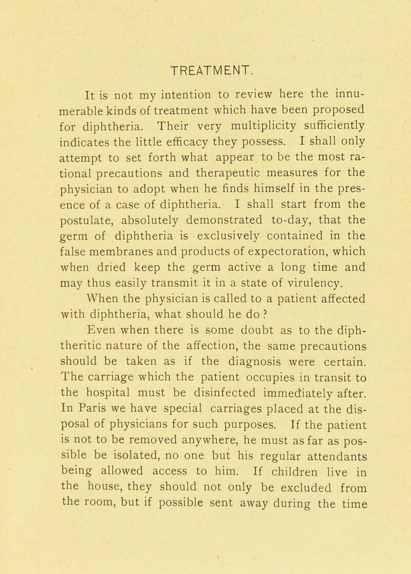 TREATMENT. It is not my intention to review here the innu- merable kinds of treatment which have been proposed for diphtheria. Their very multiplicity sufficiently indicates the little efficacy they possess. I shall only attempt to set forth what appear to be the most ra- tional precautions and therapeutic measures for the physician to adopt when he finds himself in the pres- ence of a case of diphtheria. I shall start from the postulate, absolutely demonstrated to-day, that the germ of diphtheria is exclusively contained in the false membranes and products of expectoration, which when dried keep the germ active a long time and may thus easily transmit it in a state of virulency. When the physician is called to a patient affected with diphtheria, what should he do ? Even when there is some doubt as to the diph- theritic nature of the affection, the same precautions should be taken as if the diagnosis were certain. The carriage which the patient occupies in transit to the hospital must be disinfected immediately after. In Paris we have special carriages placed at the dis- posal of physicians for such purposes. If the patient is not to be removed anywhere, he must as far as pos- sible be isolated, no one but his regular attendants being allowed access to him. If children live in the house, they should not only be excluded from the room, but if possible sent away during the time