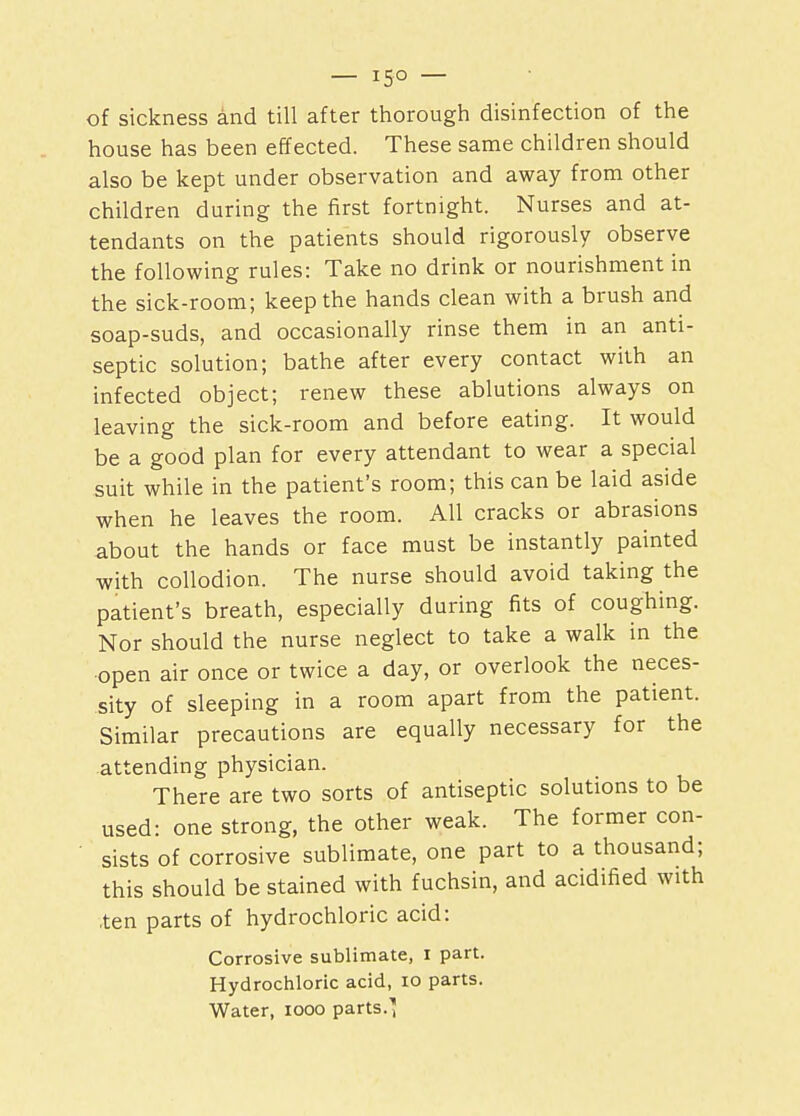 — 15° — of sickness and till after thorough disinfection of the house has been effected. These same children should also be kept under observation and away from other children during the first fortnight. Nurses and at- tendants on the patients should rigorously observe the following rules: Take no drink or nourishment in the sick-room; keep the hands clean with a brush and soap-suds, and occasionally rinse them in an anti- septic solution; bathe after every contact with an infected object; renew these ablutions always on leaving the sick-room and before eating. It would be a good plan for every attendant to wear a special suit while in the patient's room; this can be laid aside when he leaves the room. All cracks or abrasions about the hands or face must be instantly painted with collodion. The nurse should avoid taking the patient's breath, especially during fits of coughing. Nor should the nurse neglect to take a walk in the open air once or twice a day, or overlook the neces- sity of sleeping in a room apart from the patient. Similar precautions are equally necessary for the .attending physician. There are two sorts of antiseptic solutions to be used: one strong, the other weak. The former con- sists of corrosive sublimate, one part to a thousand; this should be stained with fuchsin, and acidified with .ten parts of hydrochloric acid: Corrosive sublimate, I part. Hydrochloric acid, 10 parts. Water, iooo parts.1;