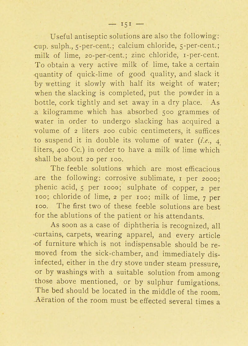Useful antiseptic solutions are also the following: cup. sulph., 5-per-cent.; calcium chloride, 5-per-cent.; milk of lime, 20-per-cent.; zinc chloride, i-per-cent. To obtain a very active milk of lime, take a certain quantity of quick-lime of good quality, and slack it by wetting it slowly with half its weight of water; when the slacking is completed, put the powder in a bottle, cork tightly and set away in a dry place. As a kilogramme which has absorbed 500 grammes of water in order to undergo slacking has acquired a volume of 2 liters 200 cubic centimeters, it suffices to suspend it in double its volume of water {i.e., 4 •liters, 400 Cc.) in order to have a milk of lime which shall be about 20 per 100. The feeble solutions which are most efficacious are the following: corrosive sublimate, 1 per 2000; phenic acid, 5 per ioog; sulphate of copper, 2 per 100; chloride of lime, 2 per 100; milk of lime, 7 per 100. The first two of these feeble solutions are best for the ablutions of the patient or his attendants. As soon as a case of diphtheria is recognized, all •curtains, carpets, wearing apparel, and every article -of furniture which is not indispensable should be re- moved from the sick-chamber, and immediately dis- infected, either in the dry stove under steam pressure, or by washings with a suitable solution from among those above mentioned, or by sulphur fumigations. The bed should be located in the middle of the room. .Aeration of the room must be effected several times a