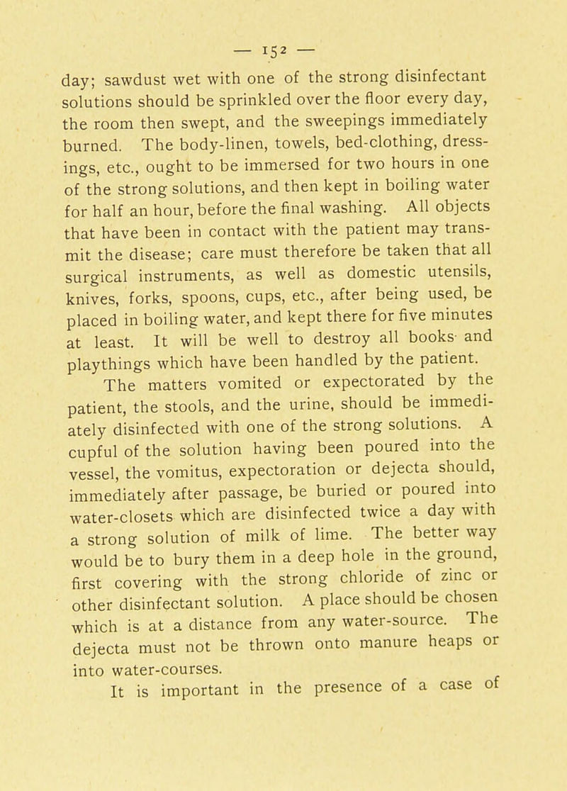 day; sawdust wet with one of the strong disinfectant solutions should be sprinkled over the floor every day, the room then swept, and the sweepings immediately burned. The body-linen, towels, bed-clothing, dress- ings, etc., ought to be immersed for two hours in one of the strong solutions, and then kept in boiling water for half an hour, before the final washing. All objects that have been in contact with the patient may trans- mit the disease; care must therefore be taken that all surgical instruments, as well as domestic utensils, knives, forks, spoons, cups, etc., after being used, be placed in boiling water, and kept there for five minutes at least. It will be well to destroy all books- and playthings which have been handled by the patient. The matters vomited or expectorated by the patient, the stools, and the urine, should be immedi- ately disinfected with one of the strong solutions. A cupful of the solution having been poured into the vessel, the vomitus, expectoration or dejecta should, immediately after passage, be buried or poured into water-closets which are disinfected twice a day with a strong solution of milk of lime. The better way would be to bury them in a deep hole in the ground, first covering with the strong chloride of zinc or other disinfectant solution. A place should be chosen which is at a distance from any water-source. The dejecta must not be thrown onto manure heaps or into water-courses. It is important in the presence of a case of