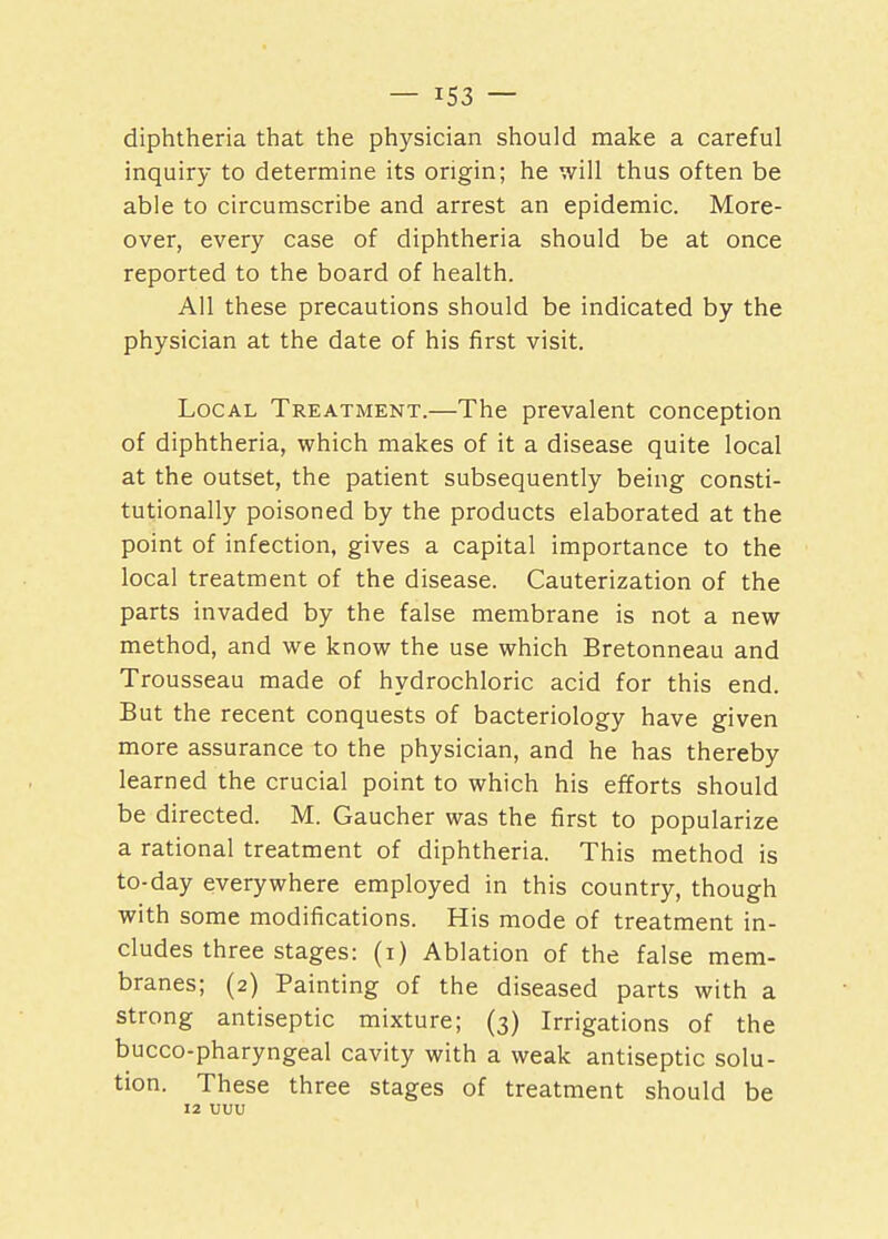 diphtheria that the physician should make a careful inquiry to determine its origin; he will thus often be able to circumscribe and arrest an epidemic. More- over, every case of diphtheria should be at once reported to the board of health. All these precautions should be indicated by the physician at the date of his first visit. Local Treatment.—The prevalent conception of diphtheria, which makes of it a disease quite local at the outset, the patient subsequently being consti- tutionally poisoned by the products elaborated at the point of infection, gives a capital importance to the local treatment of the disease. Cauterization of the parts invaded by the false membrane is not a new method, and we know the use which Bretonneau and Trousseau made of hydrochloric acid for this end. But the recent conquests of bacteriology have given more assurance to the physician, and he has thereby learned the crucial point to which his efforts should be directed. M. Gaucher was the first to popularize a rational treatment of diphtheria. This method is to-day everywhere employed in this country, though with some modifications. His mode of treatment in- cludes three stages: (i) Ablation of the false mem- branes; (2) Painting of the diseased parts with a strong antiseptic mixture; (3) Irrigations of the bucco-pharyngeal cavity with a weak antiseptic solu- tion. These three stages of treatment should be 12 uuu