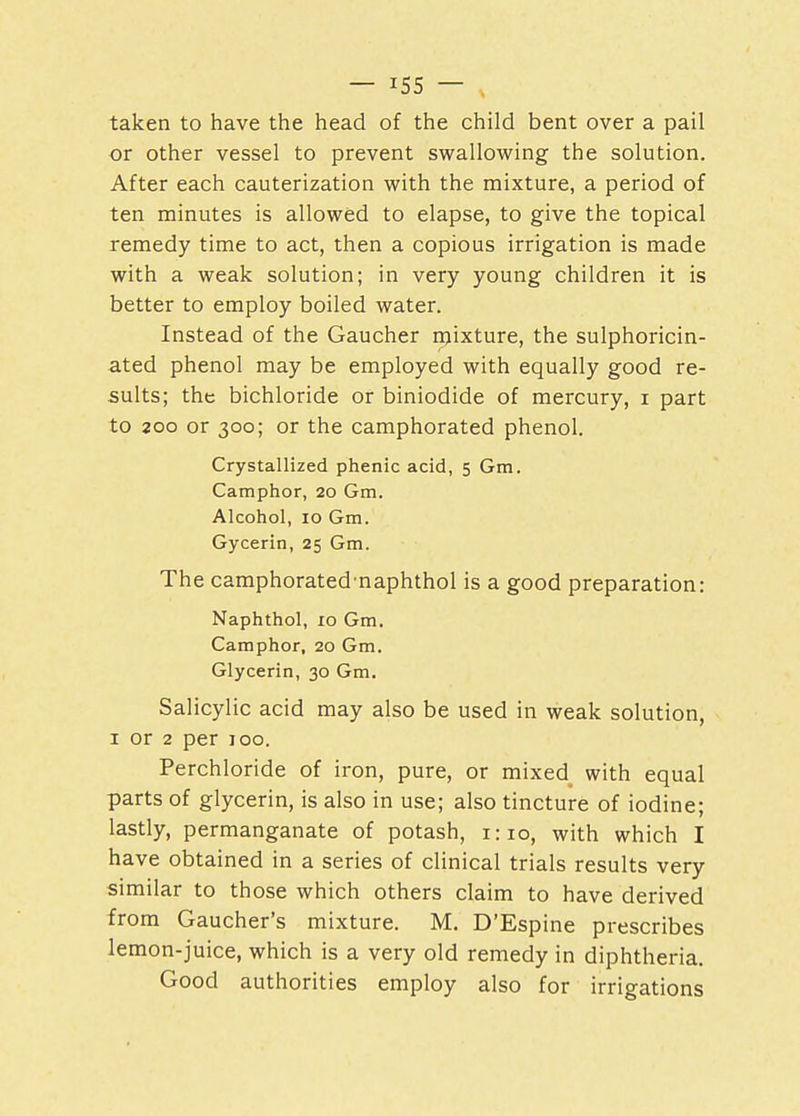 taken to have the head of the child bent over a pail or other vessel to prevent swallowing the solution. After each cauterization with the mixture, a period of ten minutes is allowed to elapse, to give the topical remedy time to act, then a copious irrigation is made with a weak solution; in very young children it is better to employ boiled water. Instead of the Gaucher mixture, the sulphoricin- ated phenol may be employed with equally good re- sults; the bichloride or biniodide of mercury, i part to 200 or 300; or the camphorated phenol. Crystallized phenic acid, 5 Gm. Camphor, 20 Gm. Alcohol, 10 Gm. Gycerin, 25 Gm. The camphorated naphthol is a good preparation: Naphthol, 10 Gm. Camphor, 20 Gm. Glycerin, 30 Gm. Salicylic acid may also be used in weak solution, 1 or 2 per 100. Perchloride of iron, pure, or mixed with equal parts of glycerin, is also in use; also tincture of iodine; lastly, permanganate of potash, 1:10, with which I have obtained in a series of clinical trials results very similar to those which others claim to have derived from Gaucher's mixture. M. D'Espine prescribes lemon-juice, which is a very old remedy in diphtheria. Good authorities employ also for irrigations