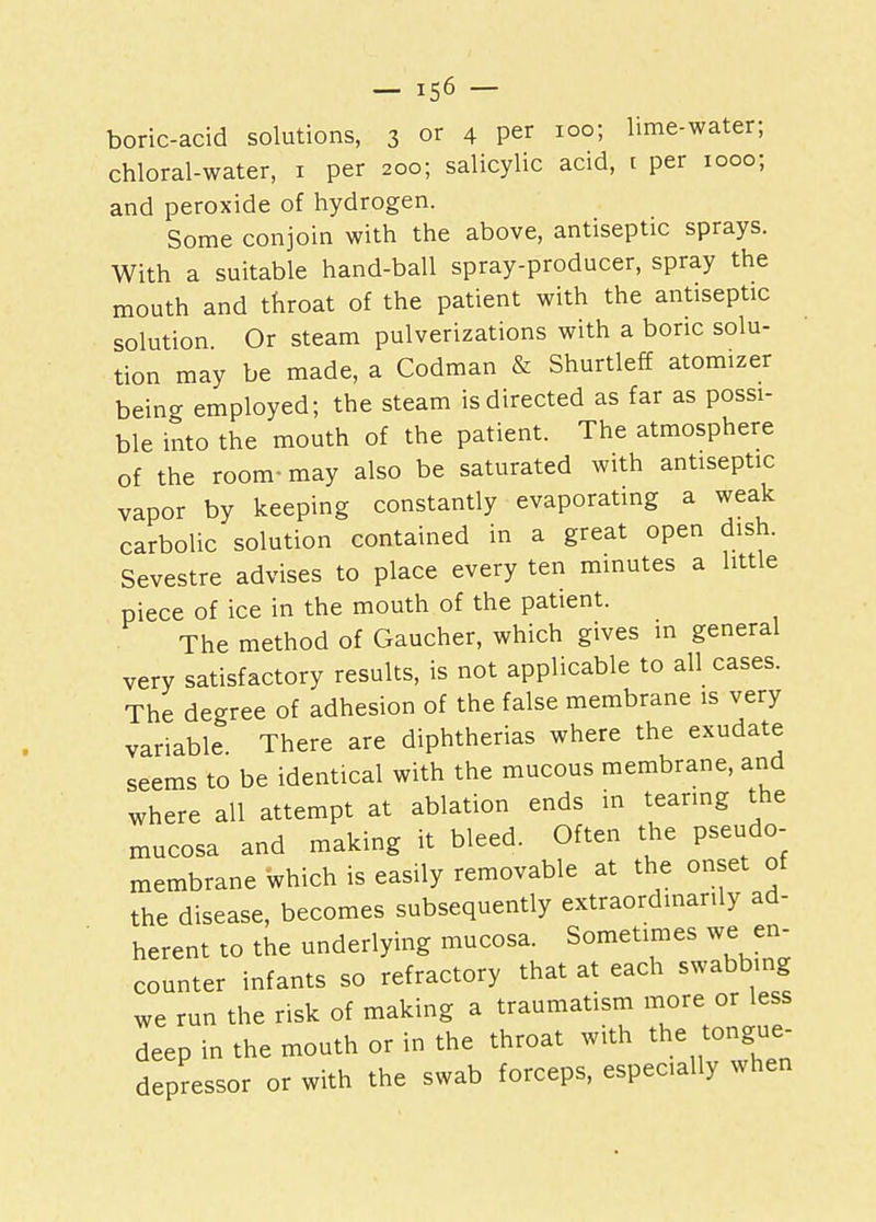 boric-acid solutions, 3 °r 4 per 100; lime-water; chloral-water, 1 per 200; salicylic acid, t per 1000; and peroxide of hydrogen. Some conjoin with the above, antiseptic sprays. With a suitable hand-ball spray-producer, spray the mouth and throat of the patient with the antiseptic solution Or steam pulverizations with a boric solu- tion may be made, a Codman & Shurtleff atomizer being employed; the steam is directed as far as possi- ble into the mouth of the patient. The atmosphere of the room- may also be saturated with antiseptic vapor by keeping constantly evaporating a weak carbolic solution contained in a great open dish. Sevestre advises to place every ten minutes a little piece of ice in the mouth of the patient. The method of Gaucher, which gives in general very satisfactory results, is not applicable to all cases. The degree of adhesion of the false membrane is very variable. There are diphtherias where the exudate seems to be identical with the mucous membrane, and where all attempt at ablation ends in tearing the mucosa and making it bleed. Often the pseudo- membrane which is easily removable at the onset of the disease, becomes subsequently extraordinarily ad- herent to the underlying mucosa. Sometimes we en- counter infants so refractory that at each swabbing we run the risk of making a traumatism more or less deep in the mouth or in the throat with the tongue- depressor or with the swab forceps, especially when