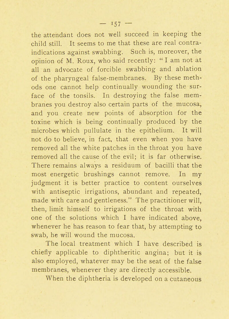 — T57 — the attendant does not well succeed in keeping the child still. It seems to me that these are real contra- indications against swabbing. Such is, moreover, the opinion of M. Roux, who said recently:  I am not at all an advocate of forcible swabbing and ablation of the pharyngeal false-membranes. By these meth- ods one cannot help continually wounding the sur- face of the tonsils. In destroying the false mem- branes you destroy also certain parts of the mucosa, and you create new points of absorption for the toxine which is being continually produced by the microbes which pullulate in the epithelium. It will not do to believe, in fact, that even when you have removed all the white patches in the throat you have removed all the cause of the evil; it is far otherwise. There remains always a residuum of bacilli that the most energetic brushings cannot remove. In my judgment it is better practice to content ourselves with antiseptic irrigations, abundant and repeated, made with care and gentleness. The practitioner will, then, limit himself to irrigations of the throat with one of the solutions which I have indicated above, whenever he has reason to fear that, by attempting to swab, he will wound the mucosa. The local treatment which I have described is chiefly applicable to diphtheritic angina; but it is also employed, whatever may be the seat of the false membranes, whenever they are directly accessible. When the diphtheria is developed on a cutaneous