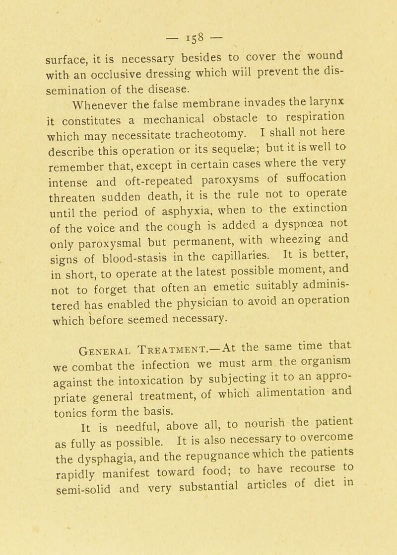 surface, it is necessary besides to cover the wound with an occlusive dressing which will prevent the dis- semination of the disease. Whenever the false membrane invades the larynx it constitutes a mechanical obstacle to respiration which may necessitate tracheotomy. I shall not here describe this operation or its sequelae; but it is well to remember that, except in certain cases where the very intense and oft-repeated paroxysms of suffocation threaten sudden death, it is the rule not to operate until the period of asphyxia, when to the extinction of the voice and the cough is added a dyspnoea not only paroxysmal but permanent, with wheezing and signs of blood-stasis in the capillaries. It is better, in short, to operate at the latest possible moment, and not to forget that often an emetic suitably adminis- tered has enabled the physician to avoid an operation which before seemed necessary. General Treatment.-At the same time that we combat the infection we must arm the organism against the intoxication by subjecting it to an appro- priate general treatment, of which alimentation and tonics form the basis. It is needful, above all, to nourish the patient as fully as possible. It is also necessary to overcome the dysphagia, and the repugnance which the patients rapidly manifest toward food; to have recourse to semi-solid and very substantial articles of diet in
