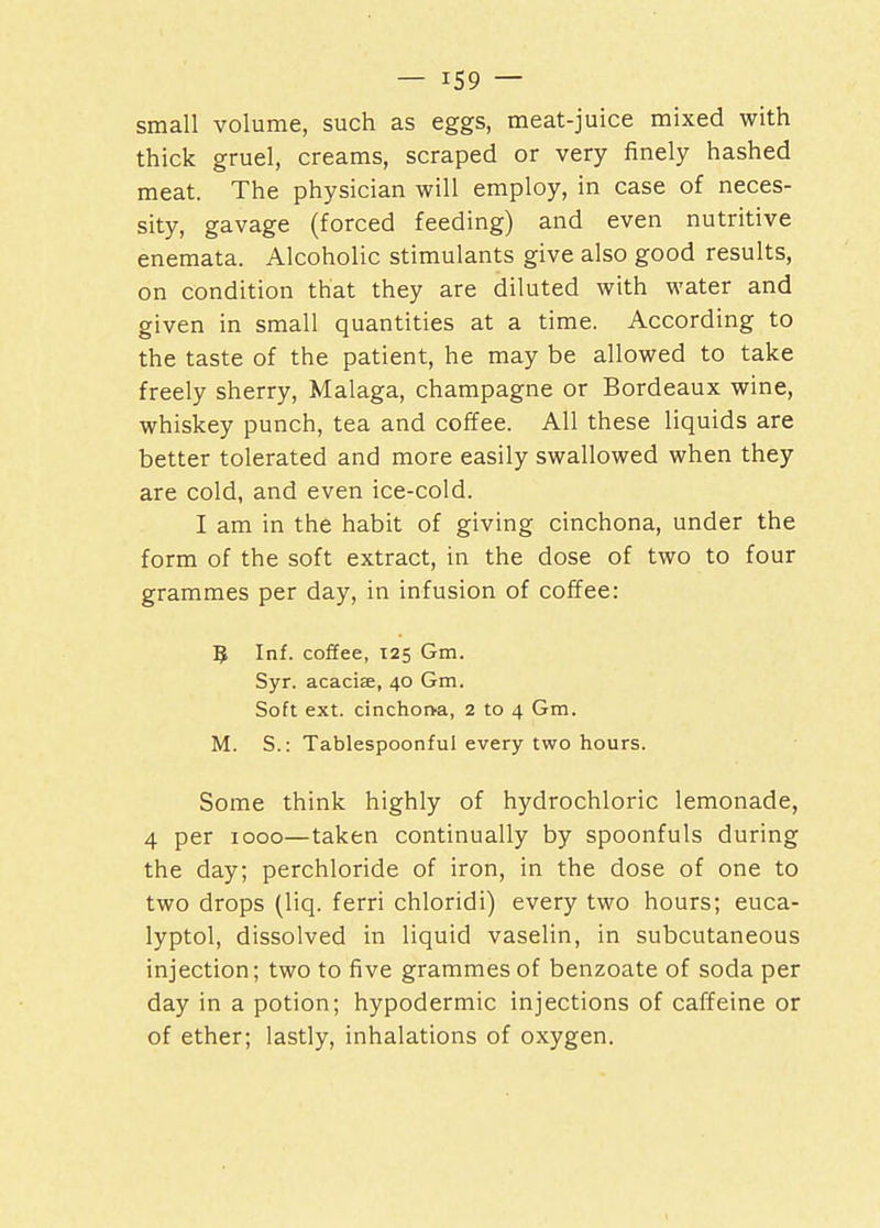 small volume, such as eggs, meat-juice mixed with thick gruel, creams, scraped or very finely hashed meat. The physician will employ, in case of neces- sity, gavage (forced feeding) and even nutritive enemata. Alcoholic stimulants give also good results, on condition that they are diluted with water and given in small quantities at a time. According to the taste of the patient, he may be allowed to take freely sherry, Malaga, champagne or Bordeaux wine, whiskey punch, tea and coffee. All these liquids are better tolerated and more easily swallowed when they are cold, and even ice-cold. I am in the habit of giving cinchona, under the form of the soft extract, in the dose of two to four grammes per day, in infusion of coffee: 5 Inf. coffee, 125 Gm. Syr. acacise, 40 Gm. Soft ext. cinchorva, 2 to 4 Gm. M. S.: Tablespoonful every two hours. Some think highly of hydrochloric lemonade, 4 per 1000—taken continually by spoonfuls during the day, perchloride of iron, in the dose of one to two drops (liq. ferri chloridi) every two hours; euca- lyptol, dissolved in liquid vaselin, in subcutaneous injection; two to five grammes of benzoate of soda per day in a potion; hypodermic injections of caffeine or of ether; lastly, inhalations of oxygen.
