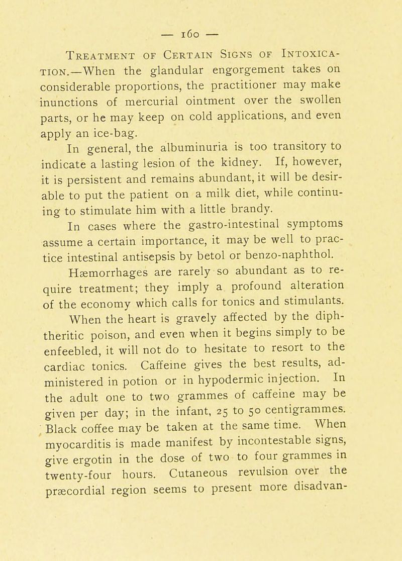 Treatment of Certain Signs of Intoxica- tion.—When the glandular engorgement takes on considerable proportions, the practitioner may make inunctions of mercurial ointment over the swollen parts, or he may keep on cold applications, and even apply an ice-bag. In general, the albuminuria is too transitory to indicate a lasting lesion of the kidney. If, however, it is persistent and remains abundant, it will be desir- able to put the patient on a milk diet, while continu- ing to stimulate him with a little brandy. In cases where the gastro-intestinal symptoms assume a certain importance, it may be well to prac- tice intestinal antisepsis by betol or benzo-naphthol. Haemorrhages are rarely so abundant as to re- quire treatment; they imply a profound alteration of the economy which calls for tonics and stimulants. When the heart is gravely affected by the diph- theritic poison, and even when it begins simply to be enfeebled, it will not do to hesitate to resort to the cardiac tonics. Caffeine gives the best results, ad- ministered in potion or in hypodermic injection. In the adult one to two grammes of caffeine may be given per day; in the infant, 25 to 50 centigrammes. Black coffee may be taken at the same time. When myocarditis is made manifest by incontestable signs, give ergotin in the dose of two to four grammes in twenty-four hours. Cutaneous revulsion over the precordial region seems to present more disadvan-