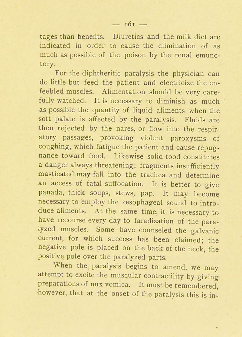 tages than benefits. Diuretics and the milk diet are indicated in order to cause the elimination of as much as possible of the poison by the renal emunc- tory. For the diphtheritic paralysis the physician can do little but feed the patient and electricize the en- feebled muscles. Alimentation should be very care- fully watched. It is necessary to diminish as much as possible the quantity of liquid aliments when the soft palate is affected by the paralysis. Fluids are then rejected by the nares, or flow into the respir- atory passages, provoking violent paroxysms of coughing, which fatigue the patient and cause repug- nance toward food. Likewise solid food constitutes a danger always threatening; fragments insufficiently masticated may fall into the trachea and determine an access of fatal suffocation. It is better to give panada, thick soups, stews, pap. It may become necessary to employ the oesophageal sound to intro- duce aliments. At the same time, it is necessary to have recourse every day to faradization of the para- lyzed muscles. Some have counseled the galvanic current, for which success has been claimed; the negative pole is placed on the back of the neck, the positive pole over the paralyzed parts. When the paralysis begins to amend, we may attempt to excite the muscular contractility by giving preparations of nux vomica. It must be remembered, ■however, that at the onset of the paralysis this is in-
