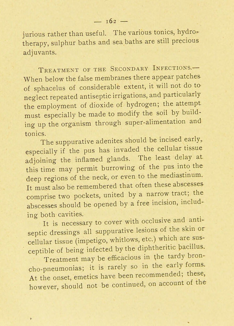 jurious rather than useful. The various tonics, hydro- therapy, sulphur baths and sea baths are still precious adjuvants. Treatment of the Secondary Infections.— When below the false membranes there appear patches of sphacelus of considerable extent, it will not do to neglect repeated antiseptic irrigations, and particularly the employment of dioxide of hydrogen; the attempt must especially be made to modify the soil by build- ing up the organism through super-alimentation and tonics. The suppurative adenites should be incised early,, especially if the pus has invaded the cellular tissue adjoining the inflamed glands. The least delay at this time may permit burrowing of the pus into the deep regions of the neck, or even to the mediastinum. It must also be remembered that often these abscesses comprise two pockets, united by a narrow tract; the abscesses should be opened by a free incision, includ- ing both cavities. It is necessary to cover with occlusive and anti- septic dressings all suppurative lesions of the skin or cellular tissue (impetigo, whitlows, etc.) which are sus- ceptible of being infected by the diphtheritic bacillus. Treatment may be efficacious in the tardy bron- cho-pneumonias; it is rarely so in the early forms. At the onset, emetics have been recommended; these, however, should not be continued, on account of the