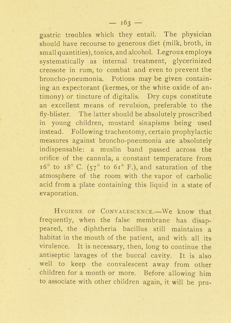 gastric troubles which they entail. The physician should have recourse to generous diet (milk, broth, in small quantities), tonics, and alcohol. Legroux employs systematically as internal treatment, glycerinized creosote in rum, to combat and even to prevent the broncho-pneumonia. Potions may be given contain- ing an expectorant (kermes, or the white oxide of an- timony) or tincture of digitalis. Dry cups constitute an excellent means of revulsion, preferable to the fly-blister. The latter should be absolutely proscribed in young children, mustard sinapisms being used instead. Following tracheotomy, certain prophylactic measures against broncho-pneumonia are absolutely indispensable: a muslin band passed across the orifice of the cannula, a constant temperature from 160 to 180 C. (570 to 6i° F.), and saturation of the atmosphere of the room with the vapor of carbolic acid from a plate containing this liquid in a state of evaporation. Hygiene of Convalescence.—We know that frequently, when the false membrane has disap- peared, the diphtheria bacillus still maintains a habitat in the mouth of the patient, and with all its virulence. It is necessary, then, long to continue the antiseptic lavages of the buccal cavity. It is also well to keep the convalescent away from other children for a month or more. Before allowing him to associate with other children again, it will be pru-