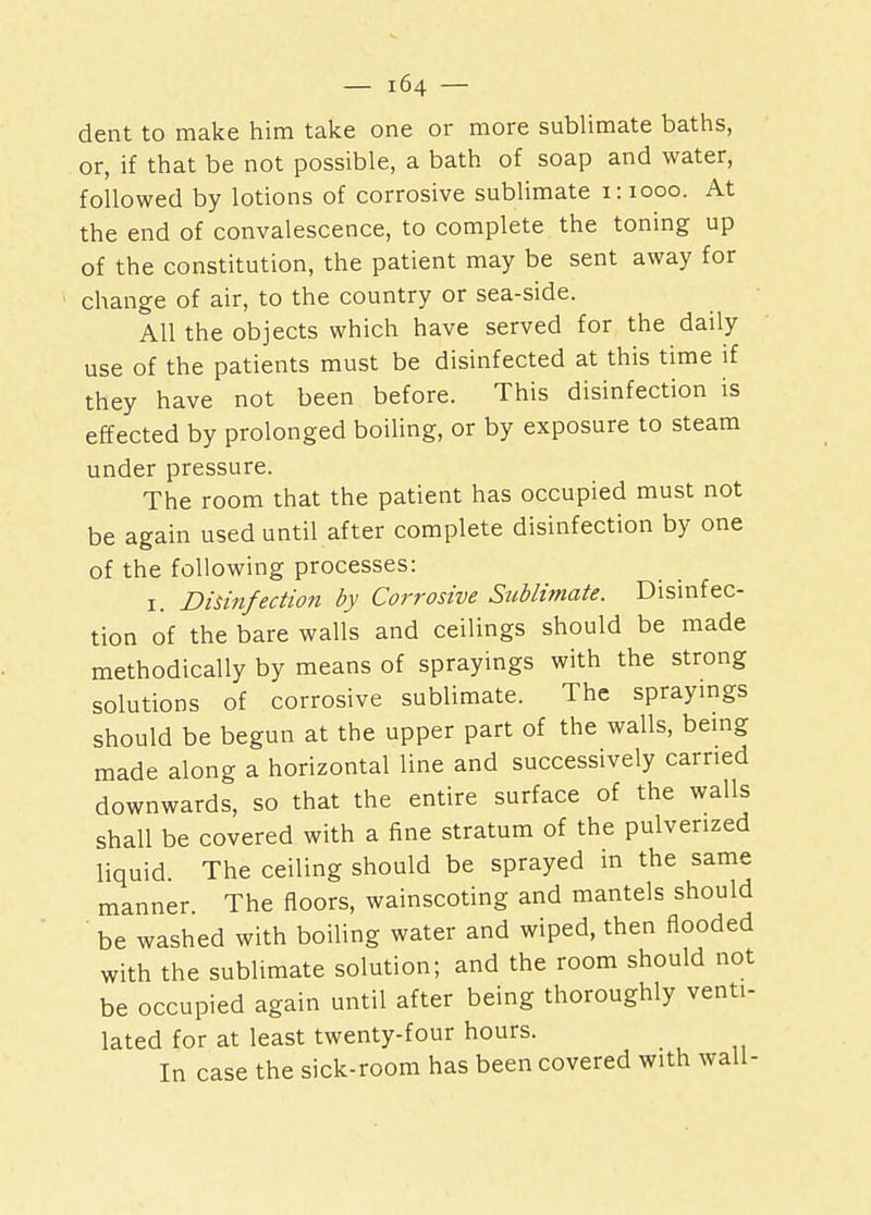 dent to make him take one or more sublimate baths, or, if that be not possible, a bath of soap and water, followed by lotions of corrosive sublimate 1:1000. At the end of convalescence, to complete the toning up of the constitution, the patient may be sent away for change of air, to the country or sea-side. All the objects which have served for the daily use of the patients must be disinfected at this time if they have not been before. This disinfection is effected by prolonged boiling, or by exposure to steam under pressure. The room that the patient has occupied must not be again used until after complete disinfection by one of the following processes: 1. Disinfection by Corrosive Sublimate. Disinfec- tion of the bare walls and ceilings should be made methodically by means of sprayings with the strong solutions of corrosive sublimate. The sprayings should be begun at the upper part of the walls, being made along a horizontal line and successively carried downwards, so that the entire surface of the walls shall be covered with a fine stratum of the pulverized liquid. The ceiling should be sprayed in the same manner. The floors, wainscoting and mantels should be washed with boiling water and wiped, then flooded with the sublimate solution; and the room should not be occupied again until after being thoroughly venti- lated for at least twenty-four hours. In case the sick-room has been covered with wall-