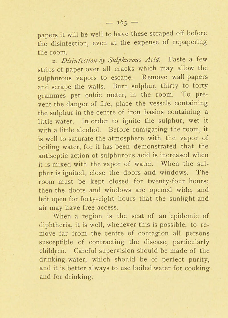 papers it will be well to have these scraped off before the disinfection, even at the expense of repapering the room. 2. Disinfection by Sulphurous Acid. Paste a few strips of paper over all cracks which may allow the sulphurous vapors to escape. Remove wall papers and scrape the walls. Burn sulphur, thirty to forty grammes per cubic meter, in the room. To pre- vent the danger of fire, place the vessels containing the sulphur in the centre of iron basins containing a little water. In order to ignite the sulphur, wet it with a little alcohol. Before fumigating the room, it is well to saturate the atmosphere with the vapor of boiling water, for it has been demonstrated that the antiseptic action of sulphurous acid is increased when it is mixed with the vapor of water. When the sul- phur is ignited, close the doors and windows. The room must be kept closed for twenty-four hours; then the doors and windows are opened wide, and left open for forty-eight hours that the sunlight and air may have free access. When a region is the seat of an epidemic of diphtheria, it is well, whenever this is possible, to re- move far from the centre of contagion all persons susceptible of contracting the disease, particularly children. Careful supervision should be made of the drinking-water, which should be of perfect purity, and it is better always to use boiled water for cooking and for drinking.