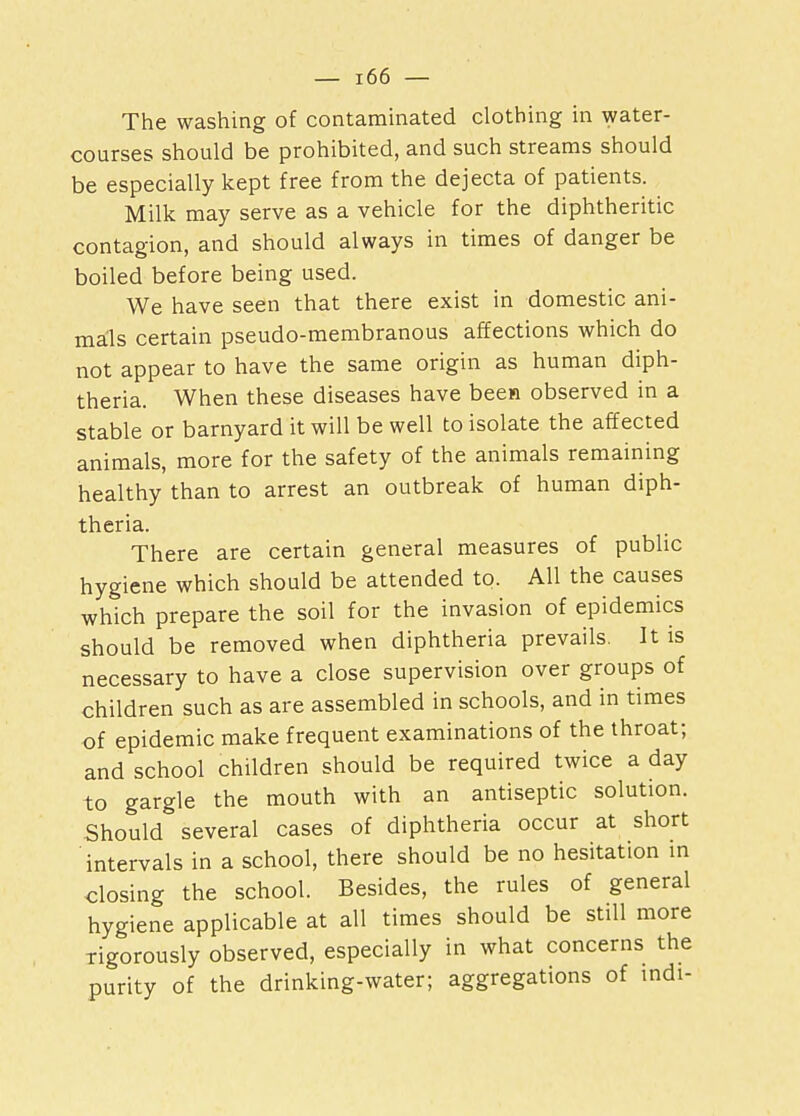 The washing of contaminated clothing in water- courses should be prohibited, and such streams should be especially kept free from the dejecta of patients. Milk may serve as a vehicle for the diphtheritic contagion, and should always in times of danger be boiled before being used. We have seen that there exist in domestic ani- mals certain pseudo-membranous affections which do not appear to have the same origin as human diph- theria. When these diseases have been observed in a stable or barnyard it will be well to isolate the affected animals, more for the safety of the animals remaining healthy than to arrest an outbreak of human diph- theria. There are certain general measures of public hygiene which should be attended to. All the causes which prepare the soil for the invasion of epidemics should be removed when diphtheria prevails. It is necessary to have a close supervision over groups of children such as are assembled in schools, and in times of epidemic make frequent examinations of the throat; and school children should be required twice a day to gargle the mouth with an antiseptic solution. Should several cases of diphtheria occur at short intervals in a school, there should be no hesitation in closing the school. Besides, the rules of general hygiene applicable at all times should be still more rigorously observed, especially in what concerns the purity of the drinking-water; aggregations of indi-
