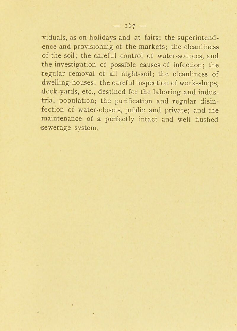 viduals, as on holidays and at fairs; the superintend- ence and provisioning of the markets; the cleanliness of the soil; the careful control of water-sources, and the investigation of possible causes of infection; the regular removal of all night-soil; the cleanliness of dwelling-houses; the careful inspection of work-shops, -dock-yards, etc., destined for the laboring and indus- trial population; the purification and regular disin- fection of water-closets, public and private; and the maintenance of a perfectly intact and well flushed sewerage system.