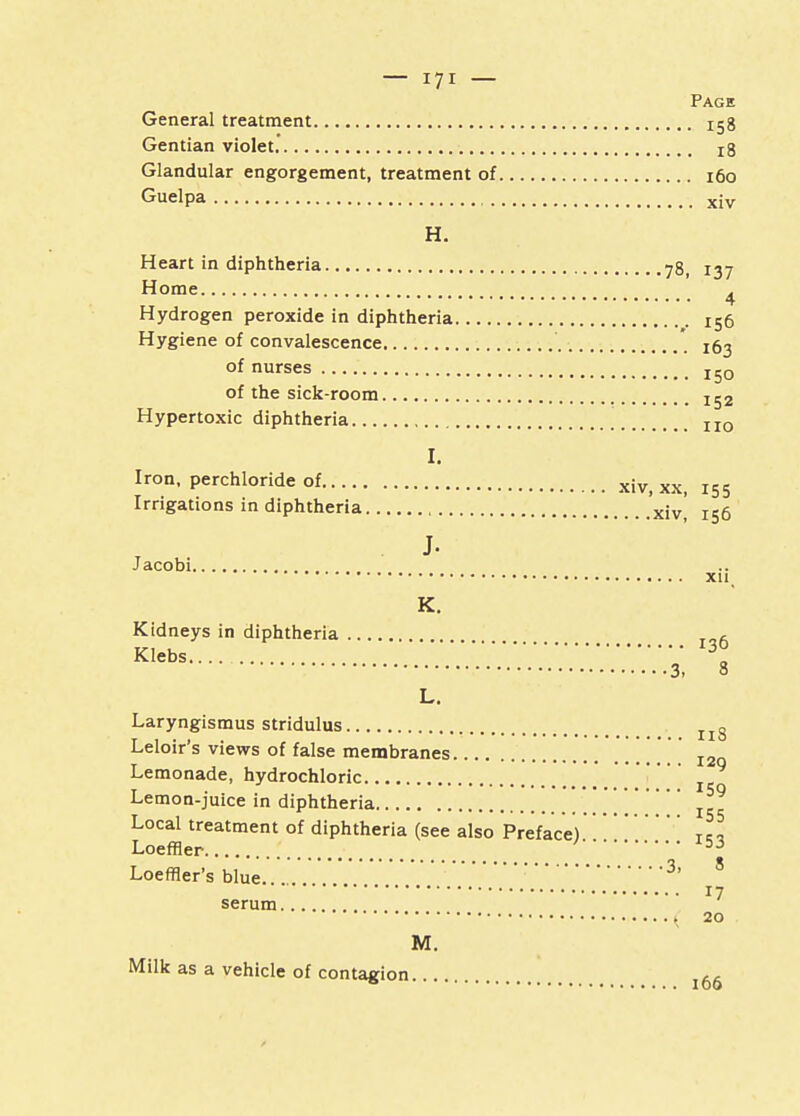 Page General treatment Xg8 Gentian violet r8 Glandular engorgement, treatment of 160 Guelpa xjv H. Heart in diphtheria 78, 137 Home . 4 Hydrogen peroxide in diphtheria 156 Hygiene of convalescence * X63 of nurses jg0 of the sick-room Hypertoxic diphtheria [ II0 I. Iron, perchloride of xiv> xx> I55 Irrigations in diphtheria xjVi is6 . J- Jacobi Xll K. Kidneys in diphtheria ft Klebs 3° ' 3, 8 L. Laryngismus stridulus Il8 Leloir's views of false membranes I2Q Lemonade, hydrochloric Lemon-juice in diphtheria I5 Local treatment of diphtheria (see also Preface) T J Loeffler 53 Loeffler's blue. 3' 8 '' 17 serum.... ( 20 M. Milk as a vehicle of contagion l66