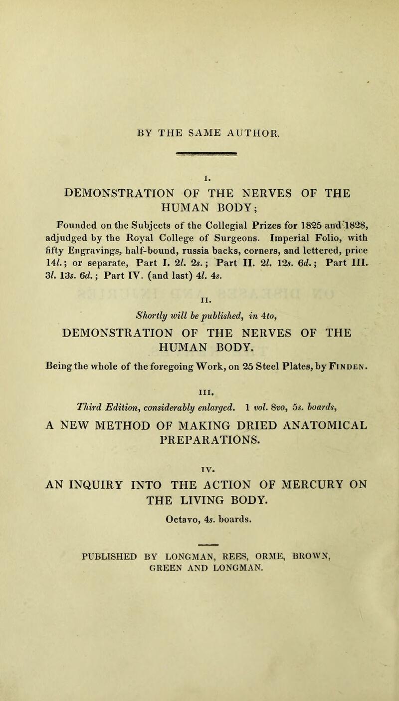 BY THE SAME AUTHOR. I. DEMONSTRATION OF THE NERVES OF THE HUMAN BODY; Founded on the Subjects of the Collegial Prizes for 1825 and 1828, adjudged by the Royal College of Surgeons. Imperial Folio, with fifty Engravings, half-bound, russia backs, corners, and lettered, price 14/.; or separate, Part I. 2l. 2s.; Part II. 21. 12s. 6d.; Part III. 3/. 13s. 6d.; Part IV. (and last) 41. 4s. II. Shortly mil he published, in 4to, DEMONSTRATION OF THE NERVES OF THE HUMAN BODY. Being the whole of the foregoing Work, on 25 Steel Plates, by Finden. III. Third Edition, considerably enlarged. 1 vol. 8vo, 5s. boards. A NEW METHOD OF MAKING DRIED ANATOMICAL PREPARATIONS. IV. AN INQUIRY INTO THE ACTION OF MERCURY ON THE LIVING BODY. Octavo, 4s. boards. PUBLISHED BY LONGMAN, REES, ORME, BROWN, GREEN AND LONGMAN.