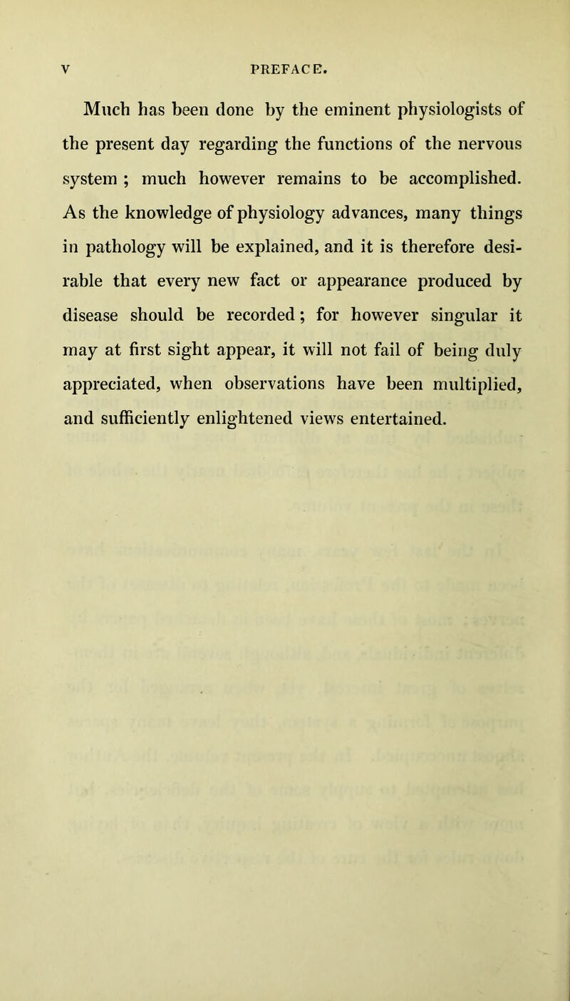 Much has been done by the eminent physiologists of the present day regarding the functions of the nervous system ; much however remains to be accomplished. As the knowledge of physiology advances, many things in pathology will be explained, and it is therefore desi- rable that every new fact or appearance produced by disease should be recorded; for however singular it may at first sight appear, it will not fail of being duly appreciated, when observations have been multiplied, and sufficiently enlightened views entertained.