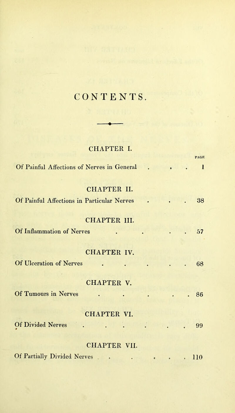 CONTENTS. —♦— CHAPTER I. PAGE Of Painful Affections of Nerves in General . . . 1 CHAPTER II. Of Painful Affections in Particular Nerves . . . 38 CHAPTER III. Of Inflammation of Nerves . . . .57 CHAPTER IV. Of Ulceration of Nerves . . . . . 68 CHAPTER V. Of Tumours in Nerves . . . . . 86 CHAPTER VI. Of Divided Nerves . . . . . . 99 CHAPTER VII. Of Partially Divided Nerves . . ... 110