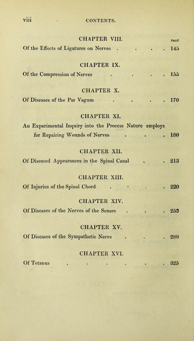 CHAPTER VIII. MCE Of the Effects of Ligatures on Nerves . . . .145 CHAPTER IX. Of the Compression of Nerves . ... 155 CHAPTER X. Of Diseases of the Par Vagum . . . .170 CHAPTER XI. An Experimental Inquiry into the Process Nature employs for Repairing- Wounds of Nerves . . . 180 CHAPTER XII. Of Diseased Appearances in the Spinal Canal . . 213 CHAPTER XIII. Of Injuries of the Spinal Chord . • , . 220 CHAPTER XIV. Of Diseases of the Nerves of the Senses . . . 253 CHAPTER XV. Of Diseases of the Sympathetic Nerve . . . 289 CHAPTER XVI. Of Tetanus . 325