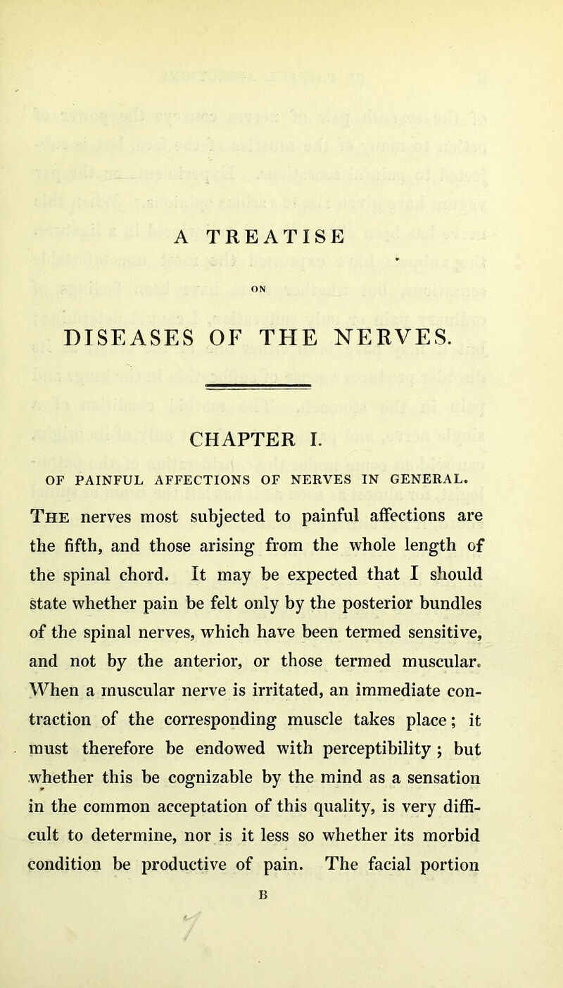 ON DISEASES OF THE NERVES. CHAPTER I. OF PAINFUL AFFECTIONS OF NERVES IN GENERAL. The nerves most subjected to painful affections are the fifth, and those arising from the whole length of the spinal chord. It may be expected that I should state whether pain be felt only by the posterior bundles of the spinal nerves, which have been termed sensitive, and not by the anterior, or those termed muscular. When a muscular nerve is irritated, an immediate con- traction of the corresponding muscle takes place; it must therefore be endowed with perceptibility ; but whether this be cognizable by the mind as a sensation in the common acceptation of this quality, is very diffi- cult to determine, nor is it less so whether its morbid condition be productive of pain. The facial portion B