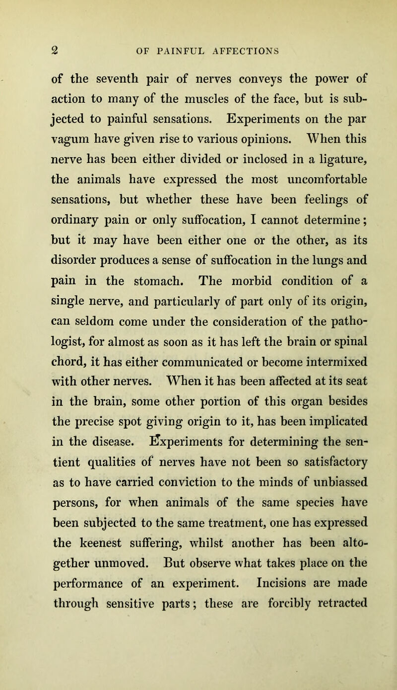 of the seventh pair of nerves conveys the power of action to many of the muscles of the face, but is sub- jected to painful sensations. Experiments on the par vagum have given rise to various opinions. When this nerve has been either divided or inclosed in a ligature, the animals have expressed the most uncomfortable sensations, but whether these have been feelings of ordinary pain or only suffocation, I cannot determine; but it may have been either one or the other, as its disorder produces a sense of suffocation in the lungs and pain in the stomach. The morbid condition of a single nerve, and particularly of part only of its origin, can seldom come under the consideration of the patho- logist, for almost as soon as it has left the brain or spinal chord, it has either communicated or become intermixed with other nerves. When it has been affected at its seat in the brain, some other portion of this organ besides the precise spot giving origin to it, has been implicated in the disease. Experiments for determining the sen- tient qualities of nerves have not been so satisfactory as to have carried conviction to the minds of unbiassed persons, for when animals of the same species have been subjected to the same treatment, one has expressed the keenest suffering, whilst another has been alto- gether unmoved. But observe what takes place on the performance of an experiment. Incisions are made through sensitive parts; these are forcibly retracted