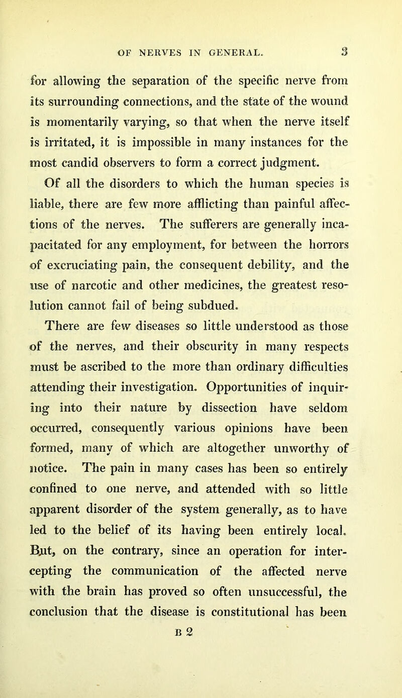 for allowing the separation of the specific nerve from its surrounding connections, and the state of the wound is momentarily varying, so that when the nerve itself is irritated, it is impossible in many instances for the most candid observers to form a correct judgment. Of all the disorders to which the human species is liable, there are few more afflicting than painful affec- tions of the nerves. The sufferers are generally inca- pacitated for any employment, for between the horrors of excruciating pain, the consequent debility, and the use of narcotic and other medicines, the greatest reso- lution cannot fail of being subdued. There are few diseases so little understood as those of the nerves, and their obscurity in many respects must be ascribed to the more than ordinary difficulties attending their investigation. Opportunities of inquir- ing into their nature by dissection have seldom occurred, consequently various opinions have been formed, many of which are altogether unworthy of notice. The pain in many cases has been so entirely confined to one nerve, and attended with so little apparent disorder of the system generally, as to have led to the belief of its having been entirely local. Bjat, on the contrary, since an operation for inter- cepting the communication of the affected nerve with the brain has proved so often unsuccessful, the conclusion that the disease is constitutional has been