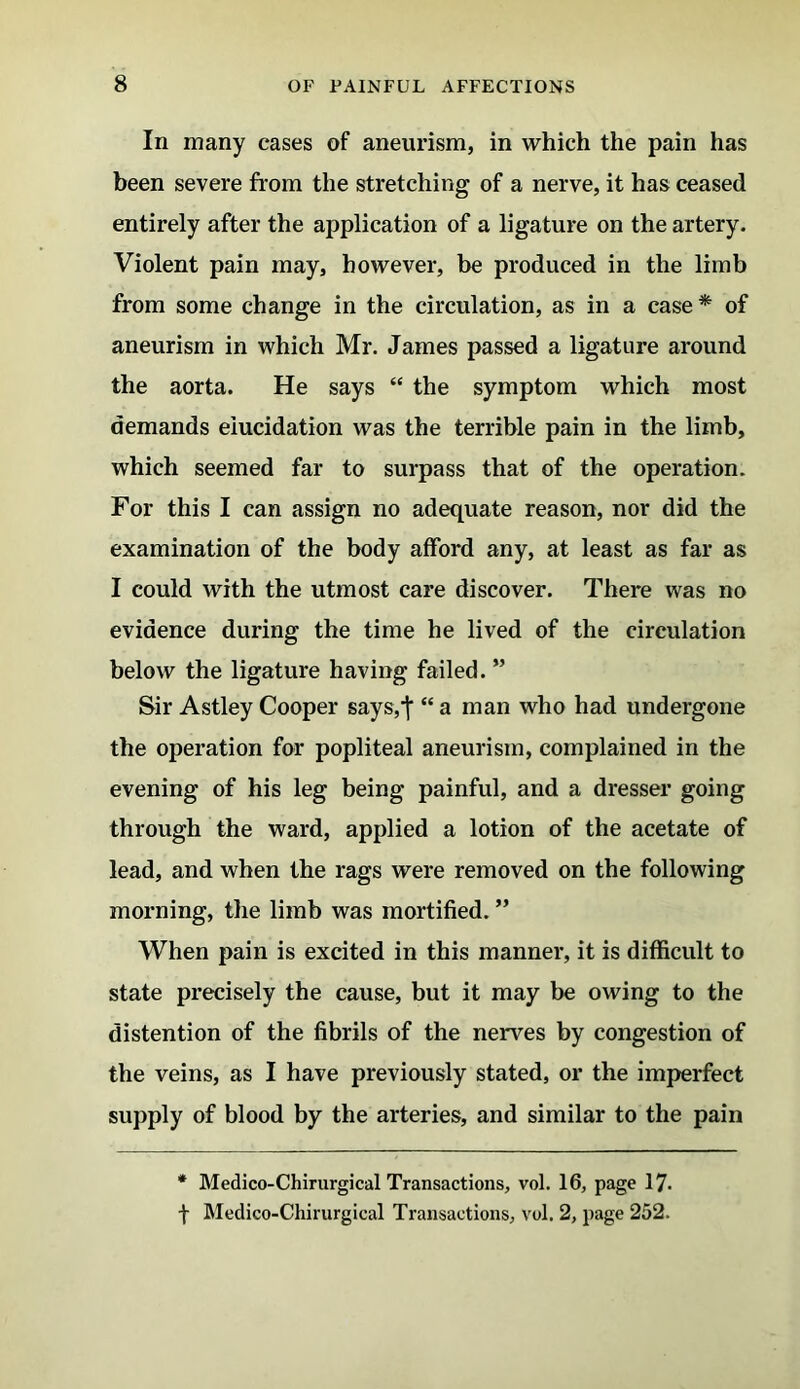 In many cases of aneurism, in which the pain has been severe from the stretching of a nerve, it has ceased entirely after the application of a ligature on the artery. Violent pain may, however, be produced in the limb from some change in the circulation, as in a case* of aneurism in which Mr. James passed a ligature around the aorta. He says “ the symptom which most demands elucidation was the terrible pain in the limb, which seemed far to surpass that of the operation. For this I can assign no adequate reason, nor did the examination of the body afford any, at least as far as I could with the utmost care discover. There was no evidence during the time he lived of the circulation below the ligature having failed. ” Sir Astley Cooper says,f “ a man who had undergone the operation for popliteal aneurism, complained in the evening of his leg being painful, and a dresser going through the ward, applied a lotion of the acetate of lead, and when the rags were removed on the following morning, the limb was mortified. ” When pain is excited in this manner, it is difficult to state precisely the cause, but it may be owing to the distention of the fibrils of the nerves by congestion of the veins, as I have previously stated, or the imperfect supply of blood by the arteries, and similar to the pain * Medico-Chirurgical Transactions, vol. 16, page 17* f Medico-Chirurgical Transactions, vol. 2, page 252.