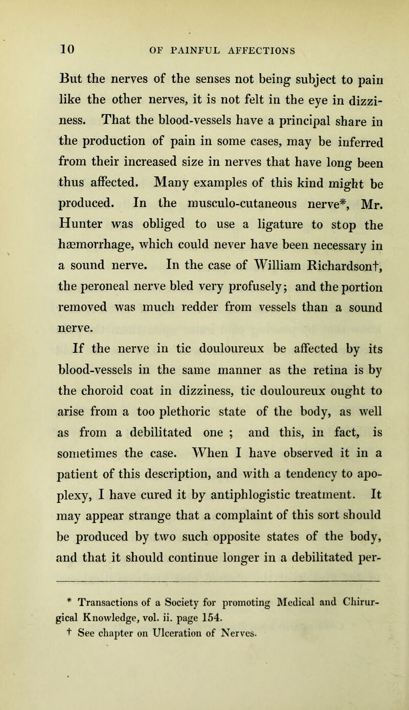 But the nerves of the senses not being subject to pain like the other nerves, it is not felt in the eye in dizzi- ness. That the blood-vessels have a principal share in the production of pain in some cases, may be inferred from their increased size in nerves that have long been thus affected. Many examples of this kind might be produced. In the musculo-cutaneous nerve*, Mr. Hunter was obliged to use a ligature to stop the haemorrhage, which could never have been necessary in a sound nerve. In the case of William Richardsont, the peroneal nerve bled very profusely; and the portion removed was much redder from vessels than a sound nerve. If the nerve in tic douloureux be affected by its blood-vessels in the same manner as the retina is by the choroid coat in dizziness, tic douloureux ought to arise from a too plethoric state of the body, as well as from a debilitated one ; and this, in fact, is sometimes the case. When I have observed it in a patient of this description, and with a tendency to apo- plexy, I have cured it by antiphlogistic treatment. It may appear strange that a complaint of this sort should be produced by two such opposite states of the body, and that it should continue longer in a debilitated per- * Transactions of a Society for promoting Medical and Cliirur- gical Knowledge, vol. ii. page 154. t See chapter on Ulceration of Nerves.