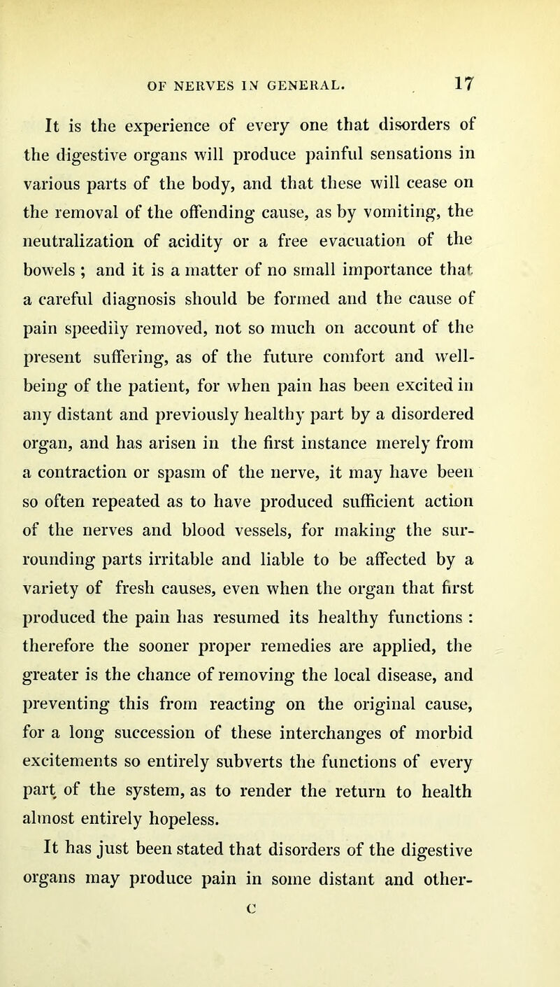 It is the experience of every one that disorders of the digestive organs will produce painful sensations in various parts of the body, and that these will cease on the removal of the offending cause, as by vomiting, the neutralization of acidity or a free evacuation of the bowels ; and it is a matter of no small importance that, a careful diagnosis should be formed and the cause of pain speedily removed, not so much on account of the present suffering, as of the future comfort and well- being of the patient, for when pain has been excited in any distant and previously healthy part by a disordered organ, and has arisen in the first instance merely from a contraction or spasm of the nerve, it may have been so often repeated as to have produced sufficient action of the nerves and blood vessels, for making the sur- rounding parts irritable and liable to be affected by a variety of fresh causes, even when the organ that first produced the pain has resumed its healthy functions : therefore the sooner proper remedies are applied, the greater is the chance of removing the local disease, and preventing this from reacting on the original cause, for a long succession of these interchanges of morbid excitements so entirely subverts the functions of every part of the system, as to render the return to health almost entirely hopeless. It has just been stated that disorders of the digestive organs may produce pain in some distant and otlier- c