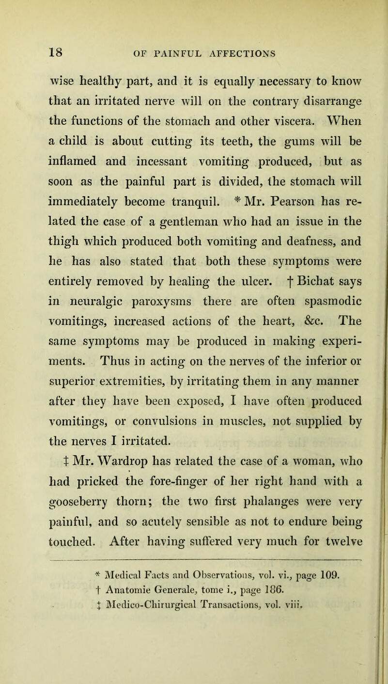 wise healthy part, and it is equally necessary to know that an irritated nerve will on the contrary disarrange the functions of the stomach and other viscera. When a child is about cutting its teeth, the gums will be inflamed and incessant vomiting produced, but as soon as the painful part is divided, the stomach will immediately become tranquil. * Mr. Pearson has re- lated the case of a gentleman who had an issue in the thigh which produced both vomiting and deafness, and he has also stated that both these symptoms were entirely removed by healing the ulcer, f Bichat says in neuralgic paroxysms there are often spasmodic vomitings, increased actions of the heart, &c. The same symptoms may be produced in making experi- ments. Thus in acting on the nerves of the inferior or superior extremities, by irritating them in any manner after they have been exposed, I have often produced vomitings, or convulsions in muscles, not supplied by the nerves I irritated. t Mr. Wardrop has related the case of a woman, who had pricked the fore-finger of her right hand with a gooseberry thorn; the two first phalanges were very painful, and so acutely sensible as not to endure being touched. After having suffered very much for twelve * Medical Facts and Observations, vol. vi., page 109. t Anatomic Generale, tome i., page 106. J Medico-Chirurgical Transactions, vol. viii.