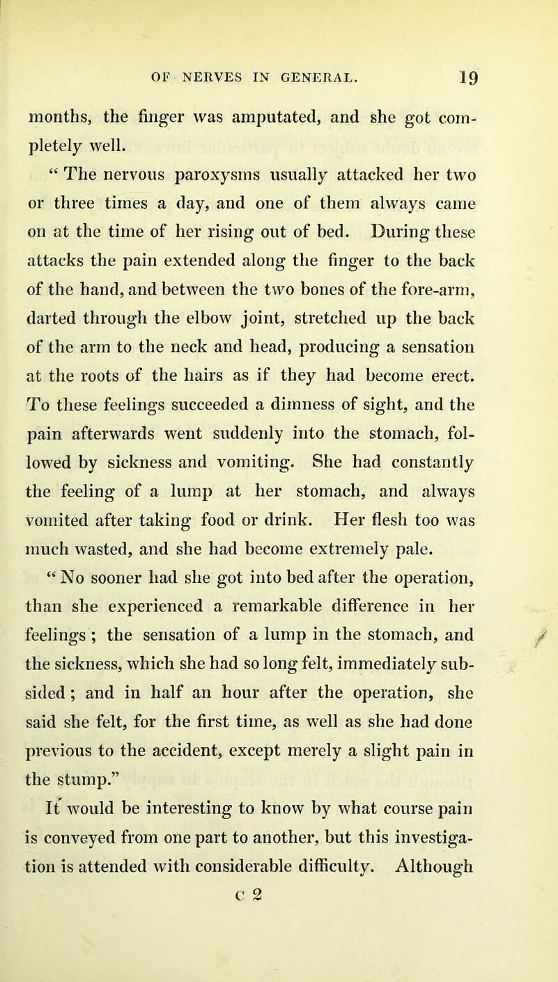 months, the finger was amputated, and she got com- pletely well. “ The nervous paroxysms usually attacked her two or three times a day, and one of them always came on at the time of her rising out of bed. During these attacks the pain extended along the finger to the back of the hand, and between the two bones of the fore-arm, darted through the elbow joint, stretched up the back of the arm to the neck and head, producing a sensation at the roots of the hairs as if they had become erect. To these feelings succeeded a dimness of sight, and the pain afterwards went suddenly into the stomach, fol- lowed by sickness and vomiting. She had constantly the feeling of a lump at her stomach, and always vomited after taking food or drink. Her flesh too was much wasted, and she had become extremely pale. “No sooner had she got into bed after the operation, than she experienced a remarkable difference in her feelings ; the sensation of a lump in the stomach, and the sickness, which she had so long felt, immediately sub- sided ; and in half an hour after the operation, she said she felt, for the first time, as well as she had done previous to the accident, except merely a slight pain in the stump.” It would be interesting to know by what course pain is conveyed from one part to another, but this investiga- tion is attended with considerable difficulty. Although c 2