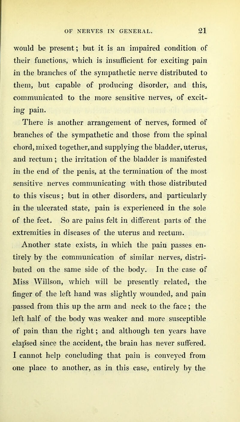 would be present; but it is an impaired condition of their functions, which is insufficient for exciting pain in the branches of the sympathetic nerve distributed to them, but capable of producing disorder, and this, communicated to the more sensitive nerves, of excit- ing pain. There is another arrangement of nerves, formed of branches of the sympathetic and those from the spinal chord, mixed together,and supplying the bladder, uterus, and rectum ; the irritation of the bladder is manifested in the end of the penis, at the termination of the most sensitive nerves communicating with those distributed to this viscus; but in other disorders, and particularly in the ulcerated state, pain is experienced in the sole of the feet. So are pains felt in different parts of the extremities in diseases of the uterus and rectum. Another state exists, in which the pain passes en- tirely by the communication of similar nerves, distri- buted on the same side of the body. In the case of Miss Willson, which will be presently related, the finger of the left hand was slightly wounded, and pain passed from this up the arm and neck to the face; the left half of the body was weaker and more susceptible of pain than the right; and although ten years have elap'sed since the accident, the brain has never suffered. I cannot help concluding that pain is conveyed from one place to another, as in this case, entirely by the