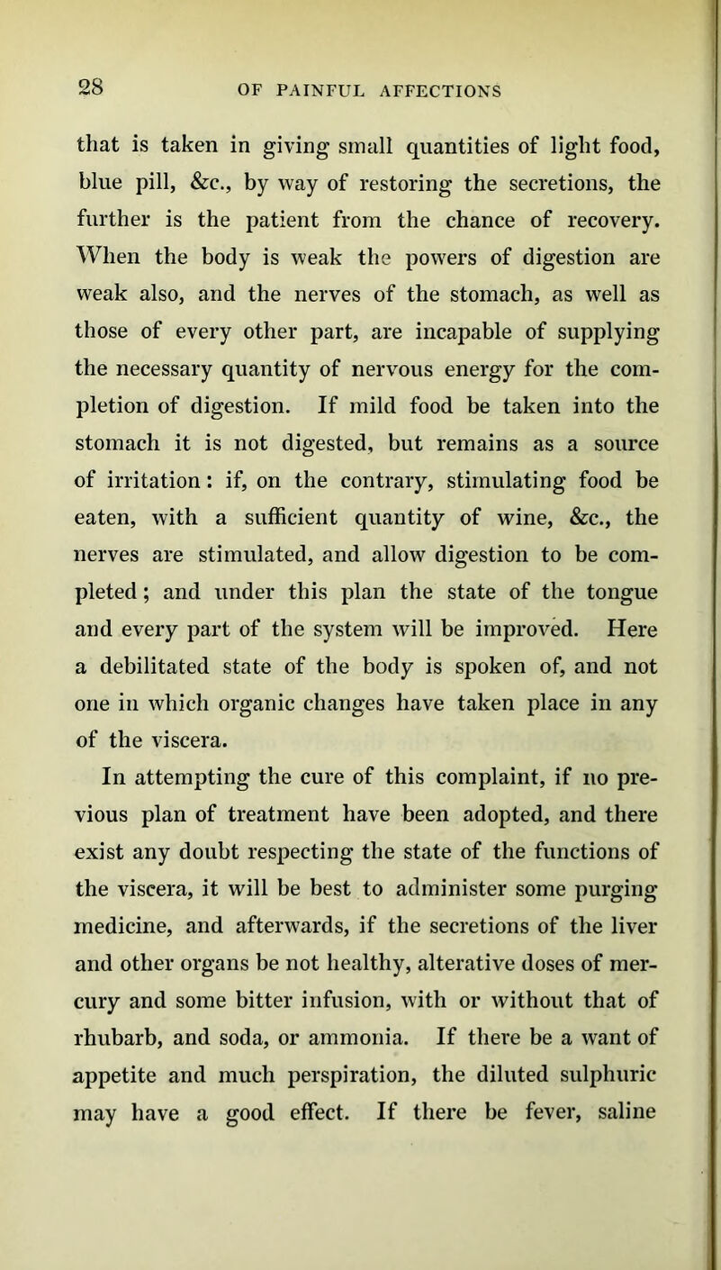 that is taken in giving small quantities of light food, blue pill, &c., by way of restoring the secretions, the further is the patient from the chance of recovery. When the body is weak the powers of digestion are weak also, and the nerves of the stomach, as well as those of every other part, are incapable of supplying the necessary quantity of nervous energy for the com- pletion of digestion. If mild food be taken into the stomach it is not digested, but remains as a source of irritation: if, on the contrary, stimulating food be eaten, with a sufficient quantity of wine, &c., the nerves are stimulated, and allow digestion to be com- pleted ; and under this plan the state of the tongue and every part of the system will be improved. Here a debilitated state of the body is spoken of, and not one in which organic changes have taken place in any of the viscera. In attempting the cure of this complaint, if no pre- vious plan of treatment have been adopted, and there exist any doubt respecting the state of the functions of the viscera, it will be best to administer some purging medicine, and afterwards, if the secretions of the liver and other organs be not healthy, alterative doses of mer- cury and some bitter infusion, with or without that of rhubarb, and soda, or ammonia. If there be a want of appetite and much perspiration, the diluted sulphuric may have a good effect. If there be fever, saline