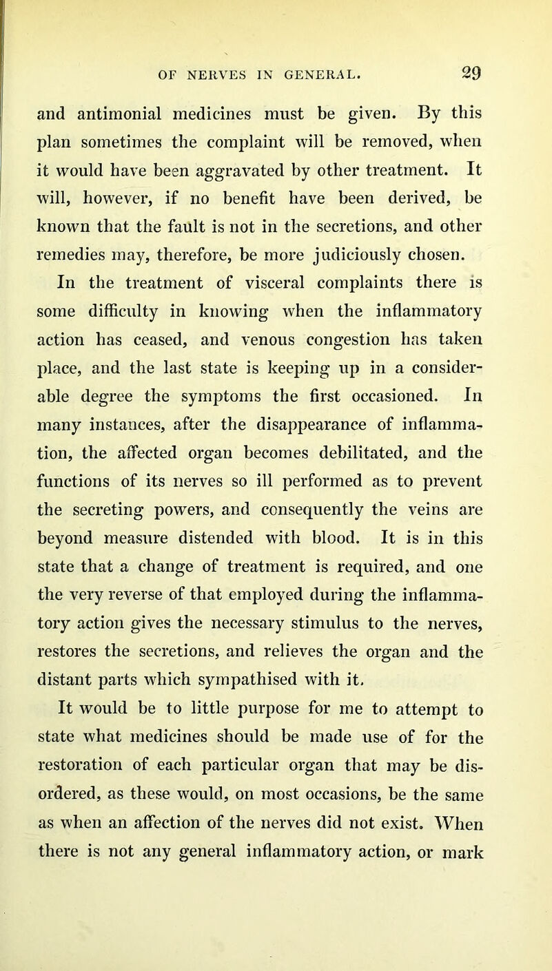 and antimonial medicines must be given. By this plan sometimes the complaint will be removed, when it would have been aggravated by other treatment. It will, however, if no benefit have been derived, be known that the fault is not in the secretions, and other remedies may, therefore, be more judiciously chosen. In the treatment of visceral complaints there is some difficulty in knowing when the inflammatory action has ceased, and venous congestion has taken place, and the last state is keeping up in a consider- able degree the symptoms the first occasioned. In many instances, after the disappearance of inflamma- tion, the affected organ becomes debilitated, and the functions of its nerves so ill performed as to prevent the secreting powers, and consequently the veins are beyond measure distended with blood. It is in this state that a change of treatment is required, and one the very reverse of that employed during the inflamma- tory action gives the necessary stimulus to the nerves, restores the secretions, and relieves the organ and the distant parts which sympathised with it. It would be to little purpose for me to attempt to state what medicines should be made use of for the restoration of each particular organ that may be dis- ordered, as these would, on most occasions, be the same as when an affection of the nerves did not exist. When there is not any general inflammatory action, or mark