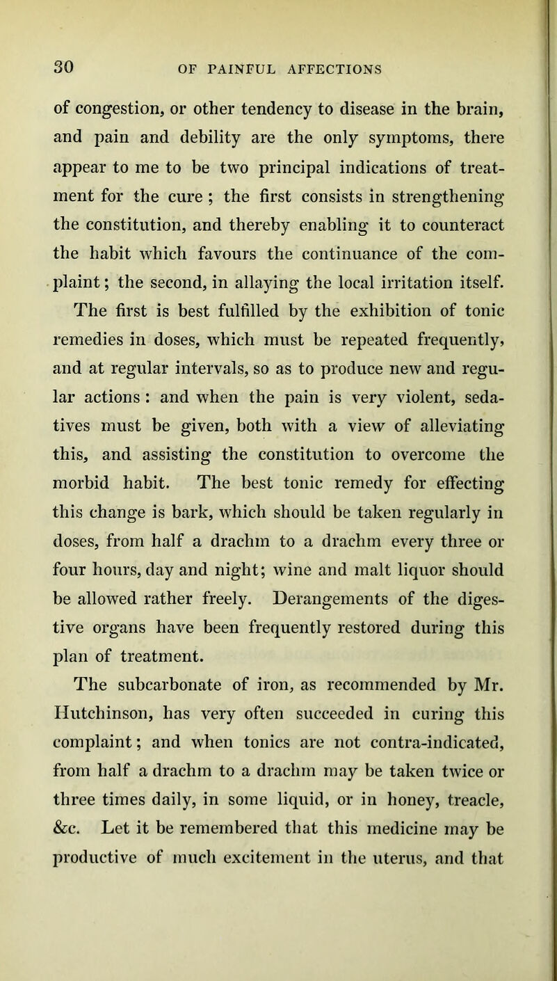 of congestion, or other tendency to disease in the brain, and pain and debility are the only symptoms, there appear to me to be two principal indications of treat- ment for the cure ; the first consists in strengthening the constitution, and thereby enabling it to counteract the habit which favours the continuance of the com- plaint ; the second, in allaying the local irritation itself. The first is best fulfilled by the exhibition of tonic remedies in doses, which must be repeated frequently, and at regular intervals, so as to produce new and regu- lar actions : and when the pain is very violent, seda- tives must be given, both with a view of alleviating this, and assisting the constitution to overcome the morbid habit. The best tonic remedy for effecting this change is bark, which should be taken regularly in doses, from half a drachm to a drachm every three or four hours, day and night; wine and malt liquor should be allowed rather freely. Derangements of the diges- tive organs have been frequently restored during this plan of treatment. The subcarbonate of iron, as recommended by Mr. Hutchinson, has very often succeeded in curing this complaint; and when tonics are not contra-indicated, from half a drachm to a drachm may be taken twice or three times daily, in some liquid, or in honey, treacle, &c. Let it be remembered that this medicine may be productive of much excitement in the uterus, and that