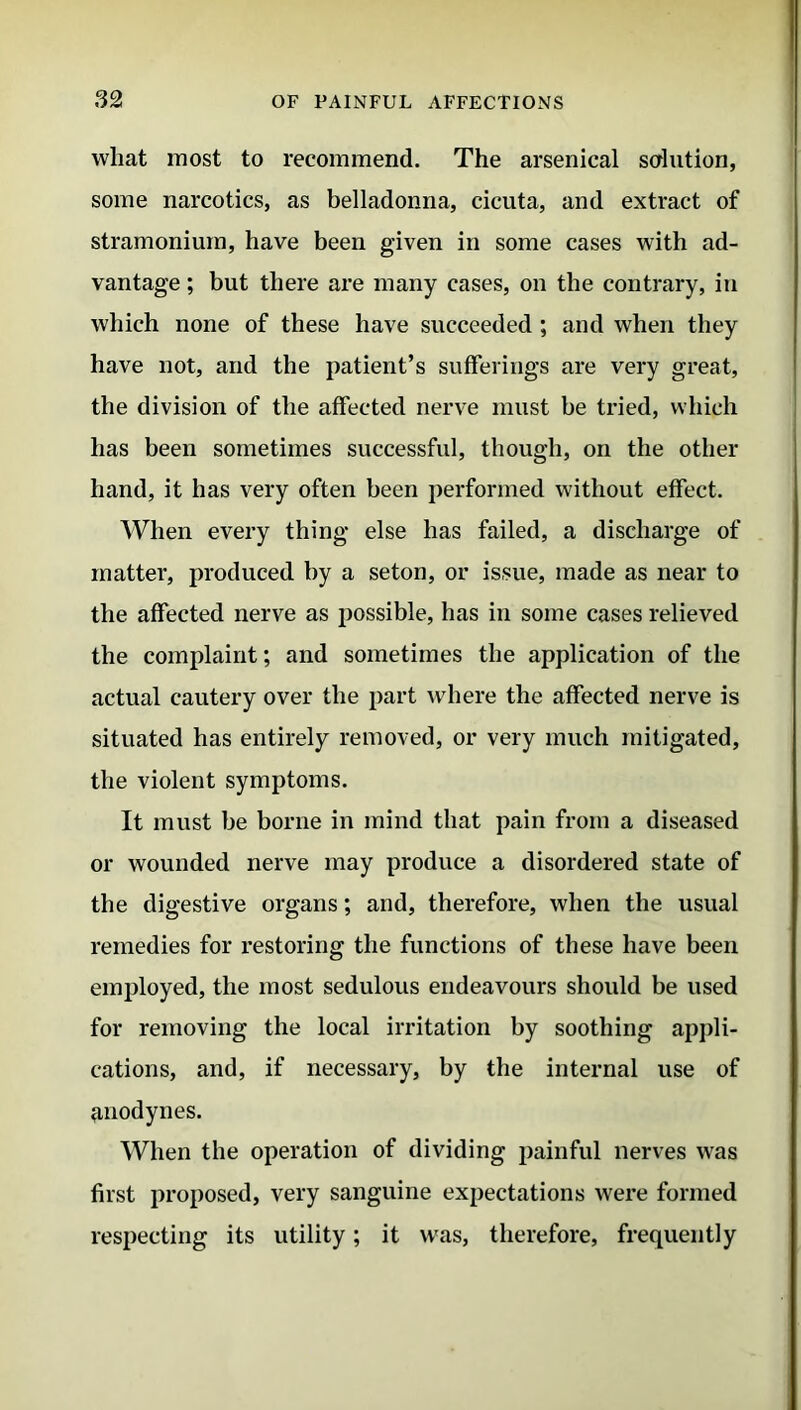 wliat most to recommend. The arsenical solution, some narcotics, as belladonna, cicuta, and extract of stramonium, have been given in some cases with ad- vantage ; but there are many cases, on the contrary, in which none of these have succeeded ; and when they have not, and the patient’s sufferings are very great, the division of the affected nerve must be tried, which has been sometimes successful, though, on the other hand, it has very often been performed without effect. When every thing else has failed, a discharge of matter, produced by a seton, or issue, made as near to the affected nerve as possible, has in some cases relieved the complaint; and sometimes the application of the actual cautery over the part where the affected nerve is situated has entirely removed, or very much mitigated, the violent symptoms. It must be borne in mind that pain from a diseased or wounded nerve may produce a disordered state of the digestive organs; and, therefore, when the usual remedies for restoring the functions of these have been employed, the most sedulous endeavours should be used for removing the local irritation by soothing appli- cations, and, if necessary, by the internal use of anodynes. When the operation of dividing painful nerves was first proposed, very sanguine expectations were formed respecting its utility; it was, therefore, frequently