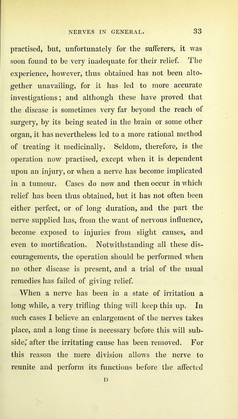 practised, but, unfortunately for tlie sufferers, it was soon found to be very inadequate for their relief. The experience, however, thus obtained has not been alto- gether unavailing, for it has led to more accurate investigations; and although these have proved that the disease is sometimes very far beyond the reach of surgery, by its being seated in the brain or some other organ, it has nevertheless led to a more rational method of treating it medicinally. Seldom, therefore, is the operation now practised, except when it is dependent upon an injury, or when a nerve has become implicated in a tumour. Cases do now and then occur in which relief has been thus obtained, but it has not often been either perfect, or of long duration, and the part the nerve supplied has, from the want of nervous influence, become exposed to injuries from slight causes, and even to mortification. Notwithstanding all these dis- couragements, the operation should be performed when no other disease is present, and a trial of the usual remedies has failed of giving relief. When a nerve has been in a state of irritation a long while, a very trifling thing will keep this up. In such cases I believe an enlargement of the nerves takes place, and a long time is necessary before this will sub- side,' after the irritating cause has been removed. For this reason the mere division allows the nerve to reunite and perform its functions before the affected D