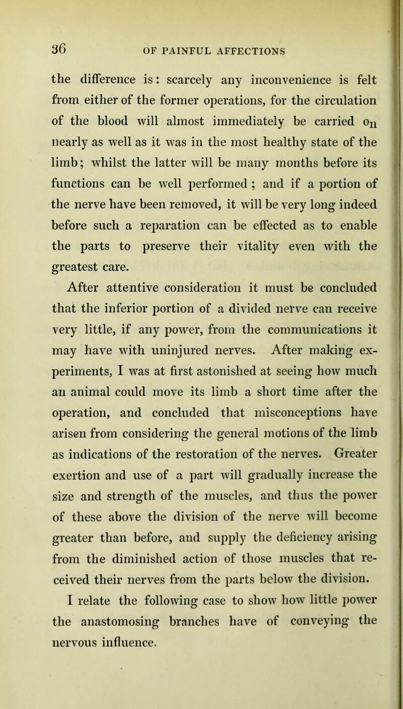 the difference is: scarcely any inconvenience is felt from either of the former operations, for the circulation of the blood will almost immediately be carried on nearly as well as it was in the most healthy state of the limb; whilst the latter will be many months before its functions can he well performed ; and if a portion of the nerve have been removed, it will be very long indeed before such a reparation can be effected as to enable the parts to preserve their vitality even with the greatest care. After attentive consideration it must be concluded that the inferior portion of a divided nerve can receive very little, if any power, from the communications it may have with uninjured nerves. After making ex- periments, I was at first astonished at seeing how much an animal could move its limb a short time after the operation, and concluded that misconceptions have arisen from considering the general motions of the limb as indications of the restoration of the nerves. Greater exertion and use of a part will gradually increase the size and strength of the muscles, and thus the power of these above the division of the nerve will become greater than before, and supply the deficiency arising from the diminished action of those muscles that re- ceived their nerves from the parts below the division. I relate the following case to show how little power the anastomosing branches have of conveying the nervous influence.