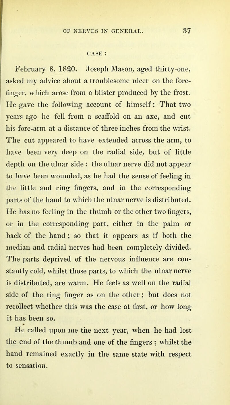 CASE : February 8, 1820. Joseph Mason, aged thirty-one, asked my advice about a troublesome ulcer on the fore- finger, which arose from a blister produced by the frost. He gave the following account of himself: That two years ago he fell from a scaffold on an axe, and cut his fore-arm at a distance of three inches from the wrist. The cut appeared to have extended across the arm, to have been very deep on the radial side, but of little depth on the ulnar side : the ulnar nerve did not appear to have been wounded, as he had the sense of feeling in the little and ring fingers, and in the corresponding parts of the hand to which the ulnar nerve is distributed. He has no feeling in the thumb or the other two fingers, or in the corresponding part, either in the palm or back of the hand ; so that it appears as if both the median and radial nerves had been completely divided. The parts deprived of the nervous influence are con- stantly cold, whilst those parts, to which the ulnar nerve is distributed, are warm. He feels as well on the radial side of the ring finger as on the other; but does not recollect whether this was the case at first, or how long it has been so. He called upon me the next year, when he had lost the end of the thumb and one of the fingers ; whilst the hand remained exactly in the same state with respect to sensation.