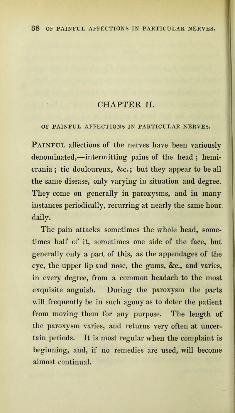 CHAPTER II. OF PAINFUL AFFECTIONS IN PARTICULAR NERVES. Painful affections of the nerves have been variously denominated,—intermitting pains of the head ; hemi- crania ; tic douloureux, &c.; but they appear to be all the same disease, only varying in situation and degree. They come on generally in paroxysms, and in many instances periodically, recurring at nearly the same hour, daily. The pain attacks sometimes the whole head, some- times half of it, sometimes one side of the face, but generally only a part of this, as the appendages of the eye, the upper lip and nose, the gums, &c., and varies, in every degree, from a common headach to the most exquisite anguish. During the paroxysm the parts will frequently be in such agony as to deter the patient from moving them for any purpose. The length of the paroxysm varies, and returns very often at uncer- tain periods. It is most regular when the complaint is beginning, and, if no remedies are used, will become almost continual.