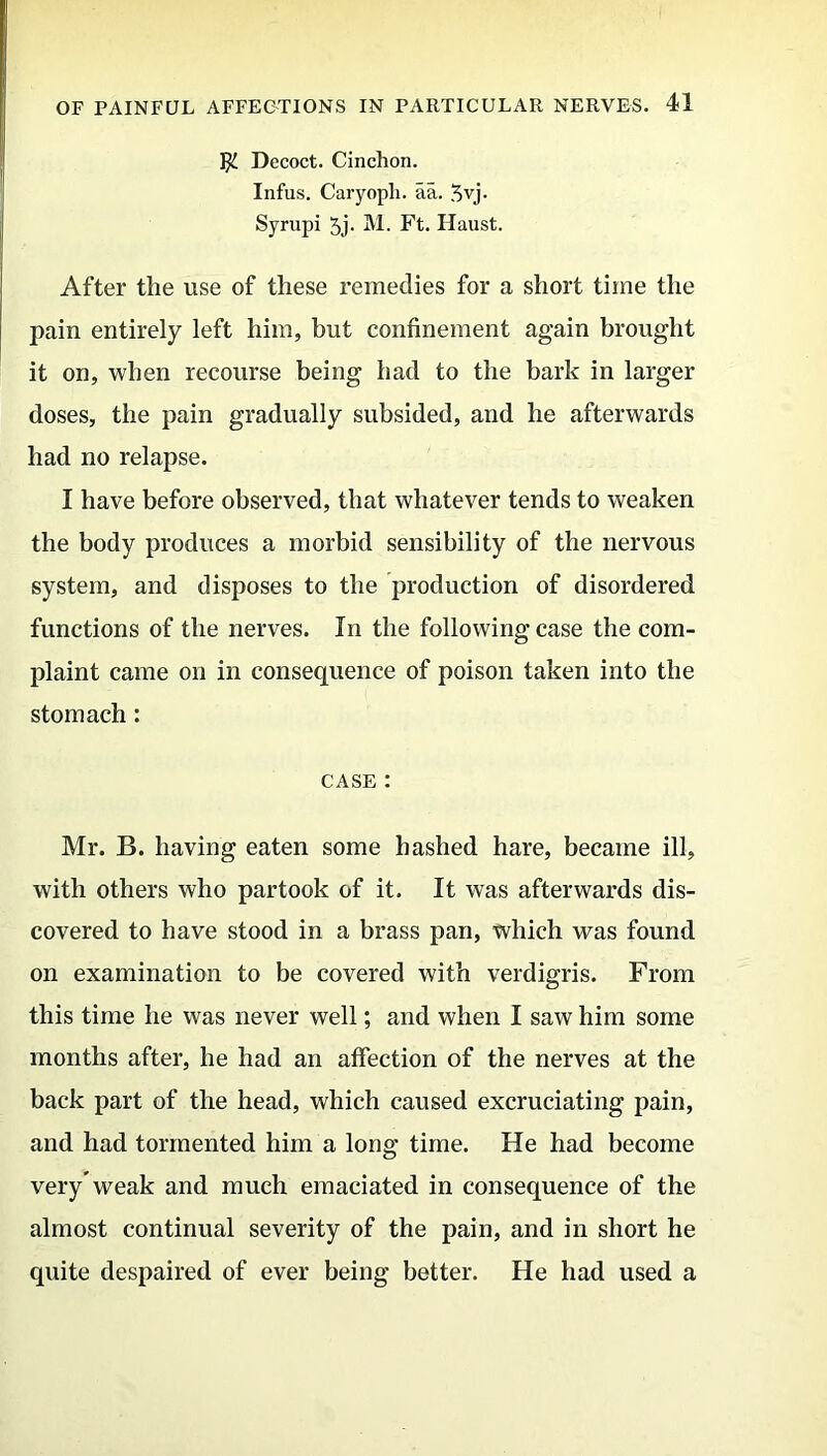 Jji. Decoct. Cinchon. Infus. Caryoph. aa. $vj. Syrupi 5j- M. Ft. Haust. After the use of these remedies for a short time the pain entirely left him, but confinement again brought it on, when recourse being had to the bark in larger doses, the pain gradually subsided, and he afterwards had no relapse. I have before observed, that whatever tends to weaken the body produces a morbid sensibility of the nervous system, and disposes to the production of disordered functions of the nerves. In the following case the com- plaint came on in consequence of poison taken into the stomach: case : Mr. B. having eaten some hashed hare, became ill, with others who partook of it. It was afterwards dis- covered to have stood in a brass pan, which was found on examination to be covered with verdigris. From this time he was never well; and when I saw him some months after, he had an affection of the nerves at the back part of the head, which caused excruciating pain, and had tormented him a long time. He had become very'weak and much emaciated in consequence of the almost continual severity of the pain, and in short he quite despaired of ever being better. He had used a