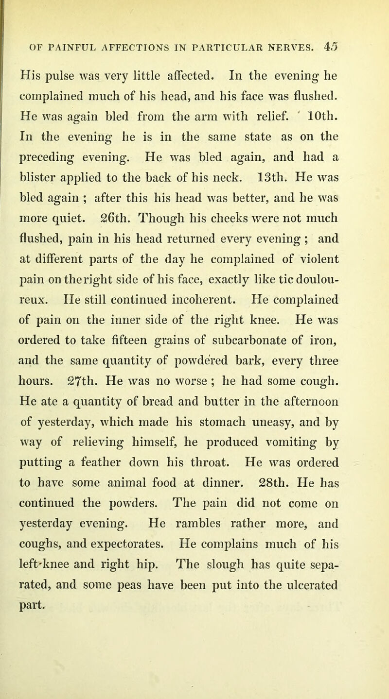 Ilis pulse was very little affected. In the evening he complained much of his head, and his face was flushed. He was again bled from the arm with relief. 10th. In the evening he is in the same state as on the preceding evening. He was bled again, and had a blister applied to the back of his neck. 13th. He was bled again ; after this his head was better, and he was more quiet. 26th. Though his cheeks were not much flushed, pain in his head returned every evening ; and at different parts of the day he complained of violent pain on the right side of his face, exactly like tic doulou- reux. He still continued incoherent. He complained of pain on the inner side of the right knee. He was ordered to take fifteen grains of subcarbonate of iron, and the same quantity of powdered bark, every three hours. 27th. He was no worse ; he had some cough. He ate a quantity of bread and butter in the afternoon of yesterday, which made his stomach uneasy, and by way of relieving himself, he produced vomiting by putting a feather down his throat. He was ordered to have some animal food at dinner. 28th. He has continued the powders. The pain did not come on yesterday evening. He rambles rather more, and coughs, and expectorates. He complains much of his left-knee and right hip. The slough has quite sepa- rated, and some peas have been put into the ulcerated part.
