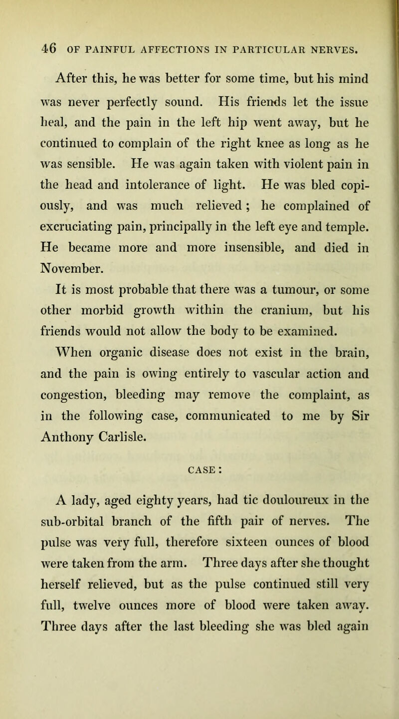 After this, he was better for some time, blit his mind was never perfectly sound. His friends let the issue heal, and the pain in the left hip went away, but he continued to complain of the right knee as long as he was sensible. He was again taken with violent pain in the head and intolerance of light. He was bled copi- ously, and was much relieved; he complained of excruciating pain, principally in the left eye and temple. He became more and more insensible, and died in November. It is most probable that there was a tumour, or some other morbid growth within the cranium, but his friends would not allow the body to be examined. When organic disease does not exist in the brain, and the pain is owing entirely to vascular action and congestion, bleeding may remove the complaint, as in the following case, communicated to me by Sir Anthony Carlisle. case : A lady, aged eighty years, had tic douloureux in the sub-orbital branch of the fifth pair of nerves. The pulse was very full, therefore sixteen ounces of blood were taken from the arm. Three days after she thought herself relieved, but as the pulse continued still very full, twelve ounces more of blood were taken away. Three days after the last bleeding she was bled again