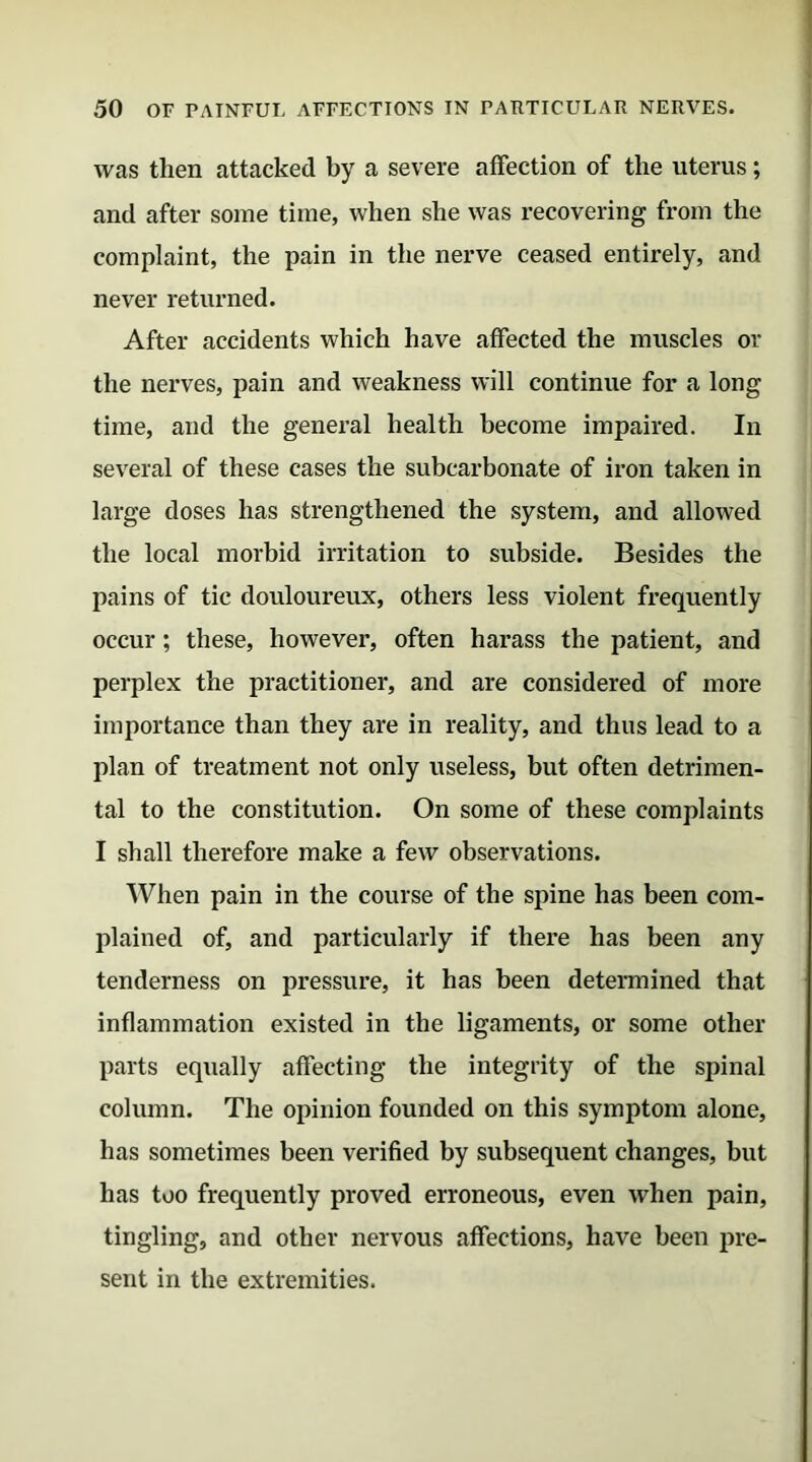 was then attacked by a severe affection of the uterus; and after some time, when she was recovering from the complaint, the pain in the nerve ceased entirely, and never returned. After accidents which have affected the muscles or the nerves, pain and weakness will continue for a long time, and the general health become impaired. In several of these cases the subcarbonate of iron taken in large doses has strengthened the system, and allowed the local morbid irritation to subside. Besides the pains of tic douloureux, others less violent frequently occur; these, however, often harass the patient, and perplex the practitioner, and are considered of more importance than they are in reality, and thus lead to a plan of treatment not only useless, but often detrimen- tal to the constitution. On some of these complaints I shall therefore make a few observations. When pain in the course of the spine has been com- plained of, and particularly if there has been any tenderness on pressure, it has been determined that inflammation existed in the ligaments, or some other parts equally affecting the integrity of the spinal column. The opinion founded on this symptom alone, has sometimes been verified by subsequent changes, but has too frequently proved erroneous, even when pain, tingling, and other nervous affections, have been pre- sent in the extremities.