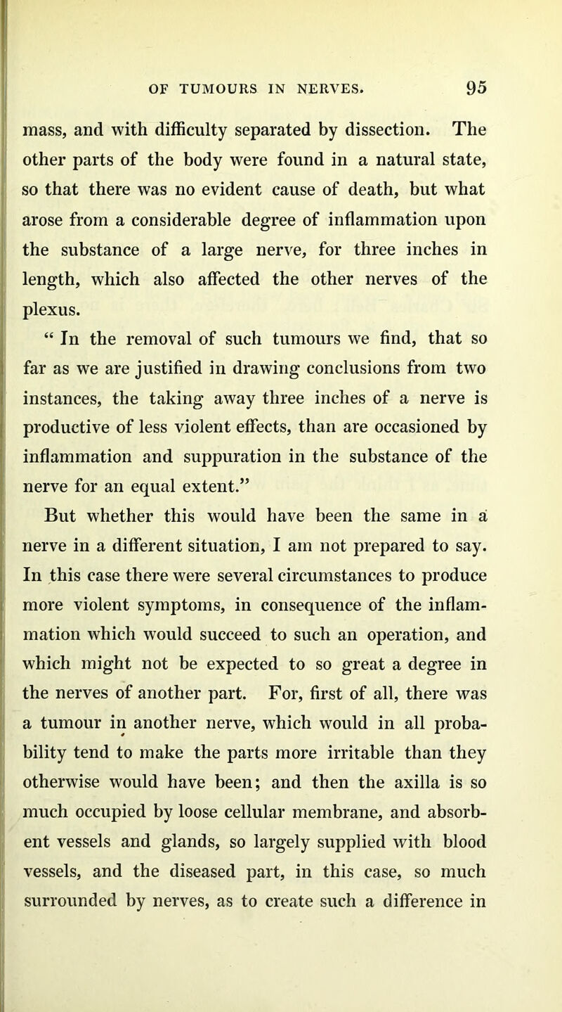 mass, and with difficulty separated by dissection. The other parts of the body were found in a natural state, so that there was no evident cause of death, but what arose from a considerable degree of inflammation upon the substance of a large nerve, for three inches in length, which also affected the other nerves of the plexus. “In the removal of such tumours we find, that so far as we are justified in drawing conclusions from two instances, the taking away three inches of a nerve is productive of less violent effects, than are occasioned by inflammation and suppuration in the substance of the nerve for an equal extent.” But whether this would have been the same in a nerve in a different situation, I am not prepared to say. In this case there were several circumstances to produce more violent symptoms, in consequence of the inflam- mation which would succeed to such an operation, and which might not be expected to so great a degree in the nerves of another part. For, first of all, there was a tumour in another nerve, which would in all proba- bility tend to make the parts more irritable than they otherwise would have been; and then the axilla is so much occupied by loose cellular membrane, and absorb- ent vessels and glands, so largely supplied with blood vessels, and the diseased part, in this case, so much surrounded by nerves, as to create such a difference in