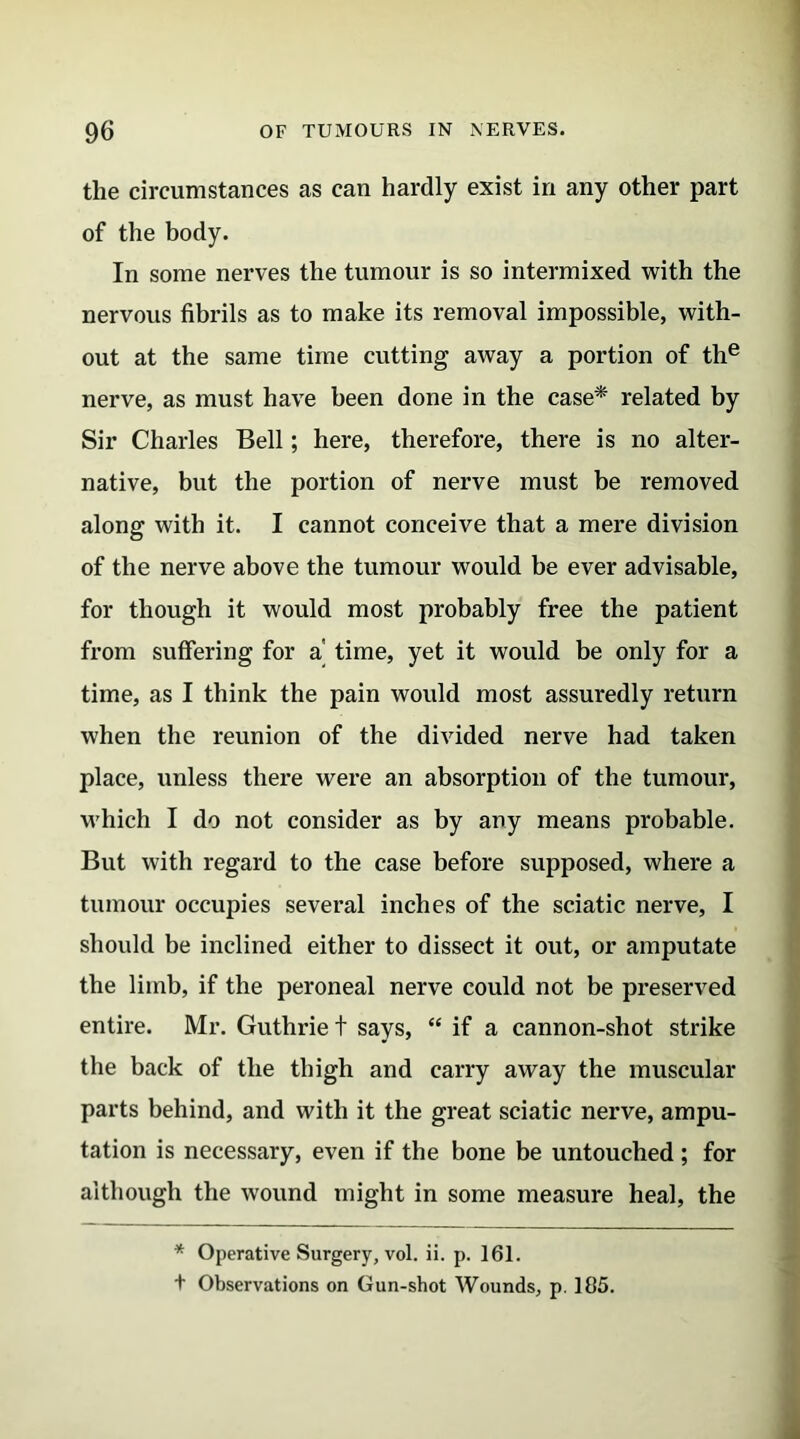 the circumstances as can hardly exist in any other part of the body. In some nerves the tumour is so intermixed with the nervous fibrils as to make its removal impossible, with- out at the same time cutting away a portion of the nerve, as must have been done in the case* related by Sir Charles Bell; here, therefore, there is no alter- native, but the portion of nerve must be removed along with it. I cannot conceive that a mere division of the nerve above the tumour would be ever advisable, for though it would most probably free the patient from suffering for a time, yet it would be only for a time, as I think the pain would most assuredly return when the reunion of the divided nerve had taken place, unless there were an absorption of the tumour, which I do not consider as by any means probable. But with regard to the case before supposed, where a tumour occupies several inches of the sciatic nerve, I should be inclined either to dissect it out, or amputate the limb, if the peroneal nerve could not be preserved entire. Mr. Guthrie t says, “ if a cannon-shot strike the back of the thigh and carry away the muscular parts behind, and with it the great sciatic nerve, ampu- tation is necessary, even if the bone be untouched; for although the wound might in some measure heal, the * Operative Surgery, vol. ii. p. 161. + Observations on Gun-shot Wounds, p. 185.