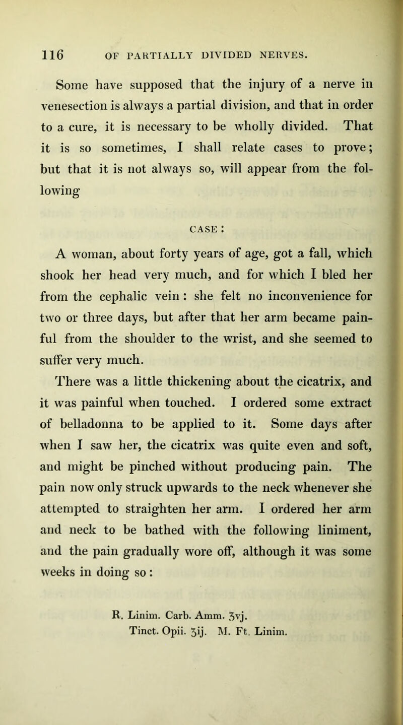 Some have supposed that the injury of a nerve in venesection is always a partial division, and that in order to a cure, it is necessary to be wholly divided. That it is so sometimes, I shall relate cases to prove; but that it is not always so, will appear from the fol- lowing case : A woman, about forty years of age, got a fall, which shook her head very much, and for which I bled her from the cephalic vein : she felt no inconvenience for two or three days, but after that her arm became pain- ful from the shoulder to the wrist, and she seemed to suffer very much. There was a little thickening about the cicatrix, and it was painful when touched. I ordered some extract of belladonna to be applied to it. Some days after when I saw her, the cicatrix was quite even and soft, and might be pinched without producing pain. The pain now only struck upwards to the neck whenever she attempted to straighten her arm. I ordered her arm and neck to be bathed with the following liniment, and the pain gradually wore off, although it was some weeks in doing so : R. Linim. Carb. Amm. 3vj. Tinct. Opii. Jij. M. Ft. Linim.